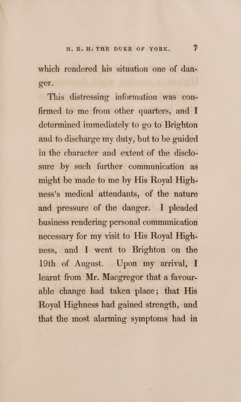 which rendered his situation one of dan- ger. | This distressing information was con- firmed to me from other quarters, and I determined immediately to go to Brighton and to discharge my duty, but to be guided in the character and extent of the disclo- sure by such further communication as might be made to me by His Royal High- ness’s medical attendants, of the nature and pressure of the danger. I pleaded business rendering personal communication necessary for my visit to His Royal High- ness, and I went to Brighton on the 19th of August. Upon my arrival, I learnt from Mr. Macgregor that a favour- able change had taken place; that His Royal Highness had gained strength, and that the most alarming symptoms had in