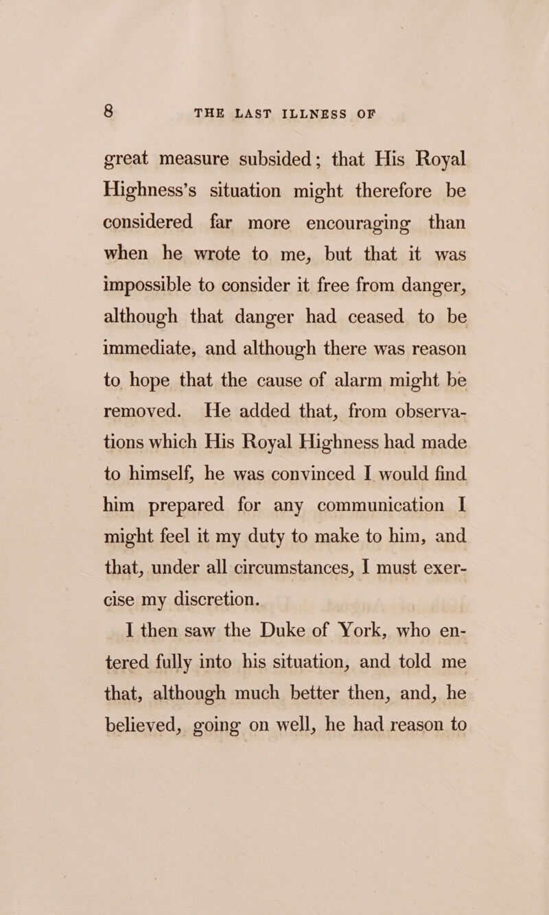 great measure subsided; that His Royal Highness’s situation might therefore be considered far more encouraging than when he wrote to me, but that it was impossible to consider it free from danger, although that danger had ceased to be immediate, and although there was reason to hope that the cause of alarm might be removed. He added that, from observa- tions which His Royal Highness had made to himself, he was convinced I would find him prepared for any communication I might feel it my duty to make to him, and that, under all circumstances, I must exer- cise my discretion. | I then saw the Duke of York, who en- tered fully into his situation, and told me that, although much better then, and, he believed, going on well, he had reason to