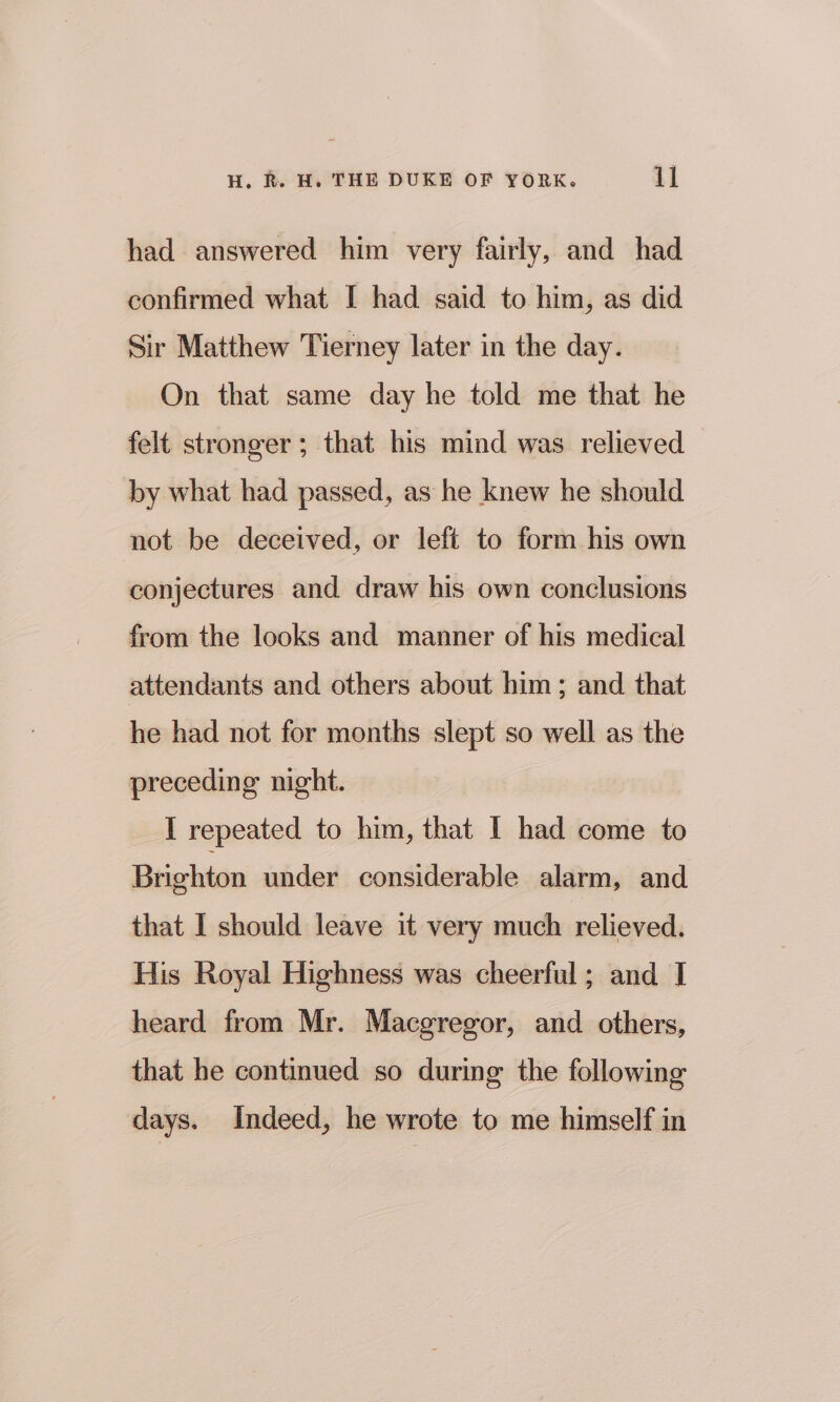 had answered him very fairly, and had confirmed what I had said to him, as did Sir Matthew Tierney later in the day. On that same day he told me that he felt stronger; that his mind was relieved by what had passed, as he knew he should not be deceived, or left to form his own conjectures and draw his own conclusions from the looks and manner of his medical attendants and others about him; and that he had not for months slept so well as the preceding night. I repeated to him, that I had come to Brighton under considerable alarm, and that I should leave it very much relieved, His Royal Highness was cheerful; and I heard from Mr. Macgregor, and others, that he continued so during the following days. Indeed, he wrote to me himself in