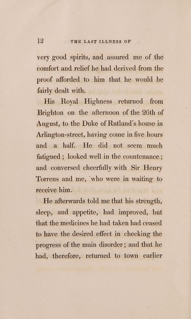 very good spirits, and assured me of the comfort and relief he had derived from the proof afforded to him that he would be fairly dealt with. His Royal Highness returned from Brighton on the afternoon of the 26th of August, to the Duke of Rutland’s house in Arlington-street, having come in five hours and a half. He did not seem much fatigued ; looked well in the countenance ; and conversed cheerfully with Sir Henry Torrens and me, ‘who were in waiting to receive him. | He afterwards told me that his strength, sleep, and appetite, had improved, but that the medicines he had taken had ceased to have the desired effect in checking the progress of the main disorder ; and that he had, therefore, returned to town earlier