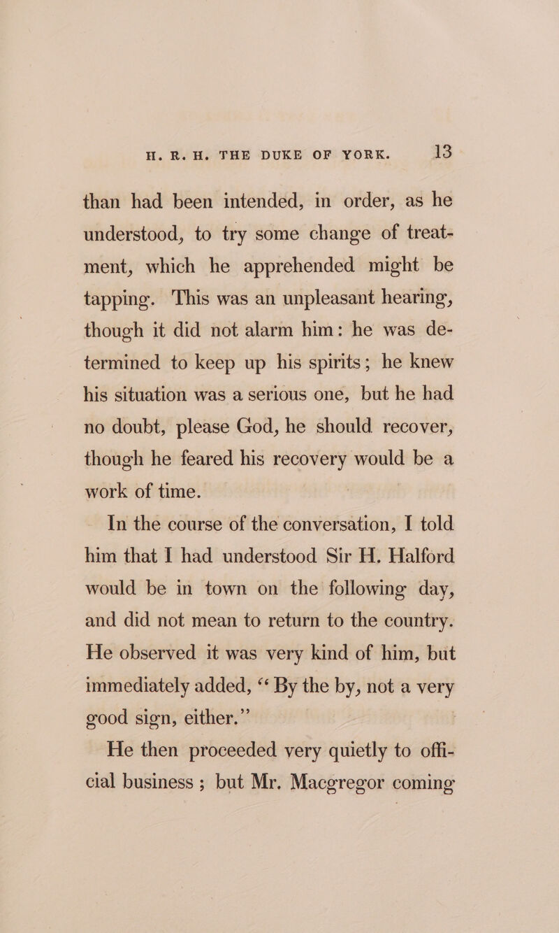 than had been intended, in order, as he understood, to try some change of treat- ment, which he apprehended might be tapping. This was an unpleasant hearing, though it did not alarm him: he was de- termined to keep up his spirits; he knew his situation was a serious one, but he had no doubt, please God, he should recover, though he feared his recovery would be a work of time. | In the course of the conversation, I told him that I had understood Sir H. Halford would be in town on the following day, and did not mean to return to the country. He observed it was very kind of him, but immediately added, ‘‘ By the by, not a = good sign, either.” He then proceeded very quietly to offi- cial business ; but Mr. Macgregor coming