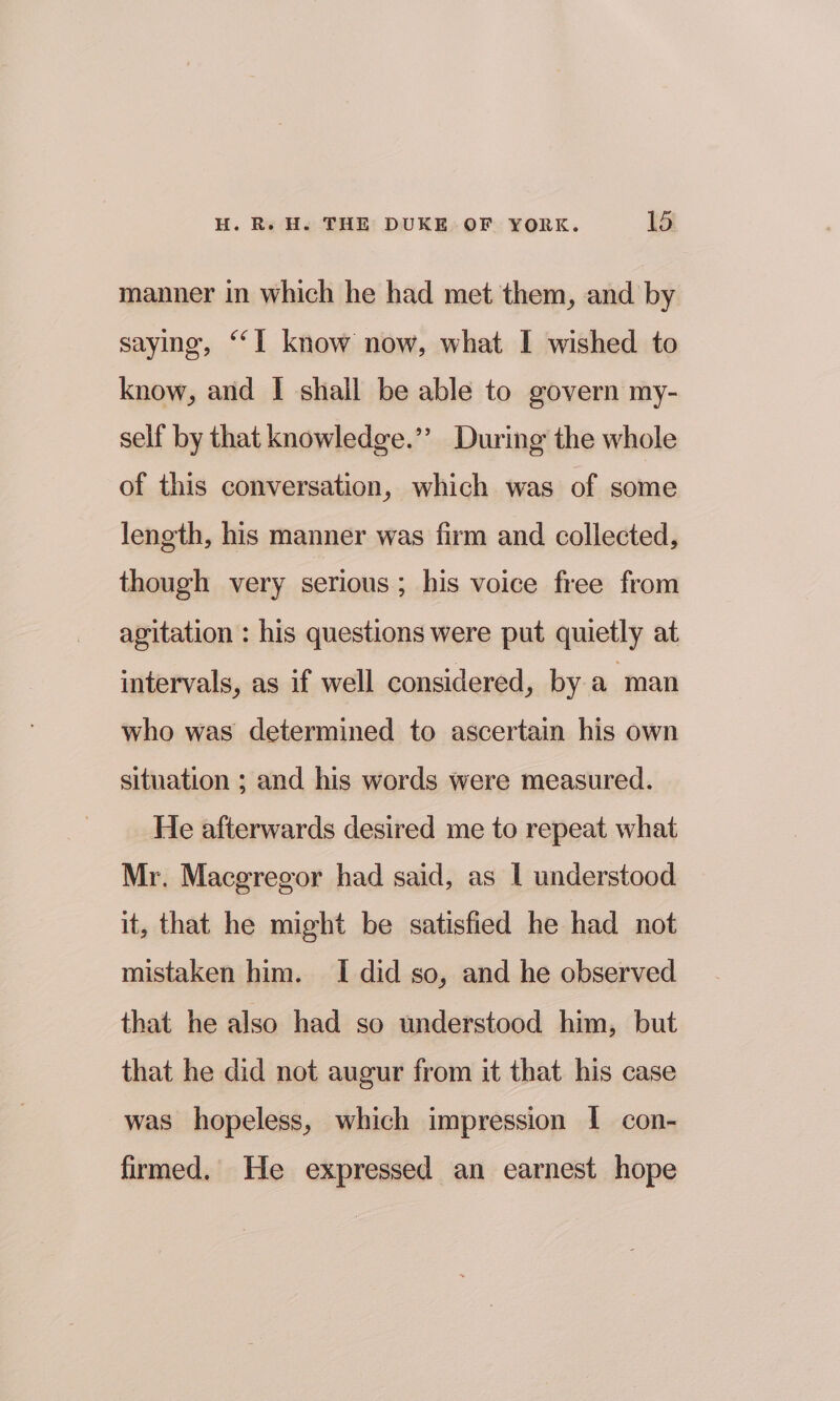 manner in which he had met them, and by saying, “‘I know now, what I wished to know, and I shall be able to govern my- self by that knowledge.’’ During the whole of this conversation, which was of some length, his manner was firm and collected, though very serious; his voice free from agitation : his questions were put quietly at intervals, as if well considered, by a man who was determined to ascertain his own situation ; and his words were measured. He afterwards desired me to repeat what Mr. Macgregor had said, as | understood it, that he might be satisfied he had not mistaken him. I did so, and he observed that he also had so understood him, but that he did not augur from it that his case was hopeless, which impression I con- firmed. He expressed an earnest hope