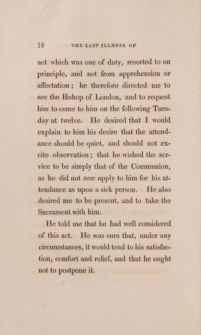 act which was one of duty, resorted to on principle, and not from apprehension or affectation; he therefore directed me to see the Bishop of London, and to request him to come to him on the following Tues- day at twelve. He desired that I would explain to him his desire that the attend- ance should be quiet, and should not ex- cite observation; that he wished the ser- vice to be simply that of the Communion, as he did not now apply to him for his at- tendance as upon asick person. He also desired me to be present, and to take the Sacrament with him. He told me that he had well considered of this act. He was sure that under any circumstances, it would tend to his satisfac- tion, comfort and relief, and that he ought . not to postpone it.