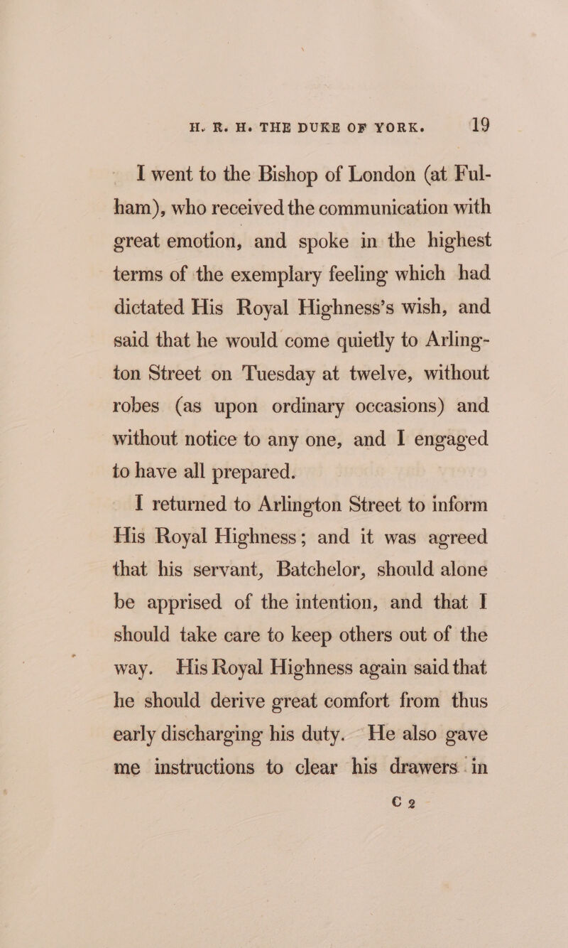 I went to the Bishop of London (at Ful- ham), who received the communication with great emotion, and spoke in the highest terms of the exemplary feeling which had dictated His Royal Highness’s wish, and said that he would come quietly to Arling- ton Street on Tuesday at twelve, without robes (as upon ordinary occasions) and without notice to any one, and I engaged to have all prepared. I returned to Arlington Street to inform His Royal Highness; and it was agreed that his servant, Batchelor, should alone © be apprised of the intention, and that I should take care to keep others out of the way. His Royal Highness again said that he should derive great comfort from thus early discharging his duty. He also gave me instructions to clear his drawers - in Ce