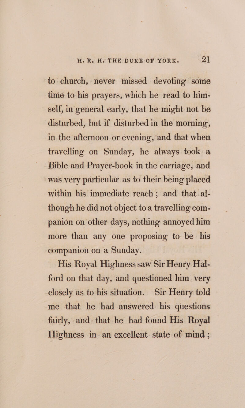 to church, never missed devoting some time to his prayers, which he read to him- self, in general early, that he might not be disturbed, but if disturbed in the morning, in the afternoon or evening, and that when travelling on Sunday, he always took a Bible and Prayer-book in the carriage, and was very particular as to their being placed within his immediate reach; and that al- though he did not object to a travelling com- panion on other days, nothing annoyed him more than any one proposing to be his companion on a Sunday. His Royal Highness saw Sir Henry Hal- ford on that day, and questioned him. very closely as to his situation. Sir Henry told me that he had answered his questions fairly, and that he had found His Royal Highness in an excellent state of mind ;