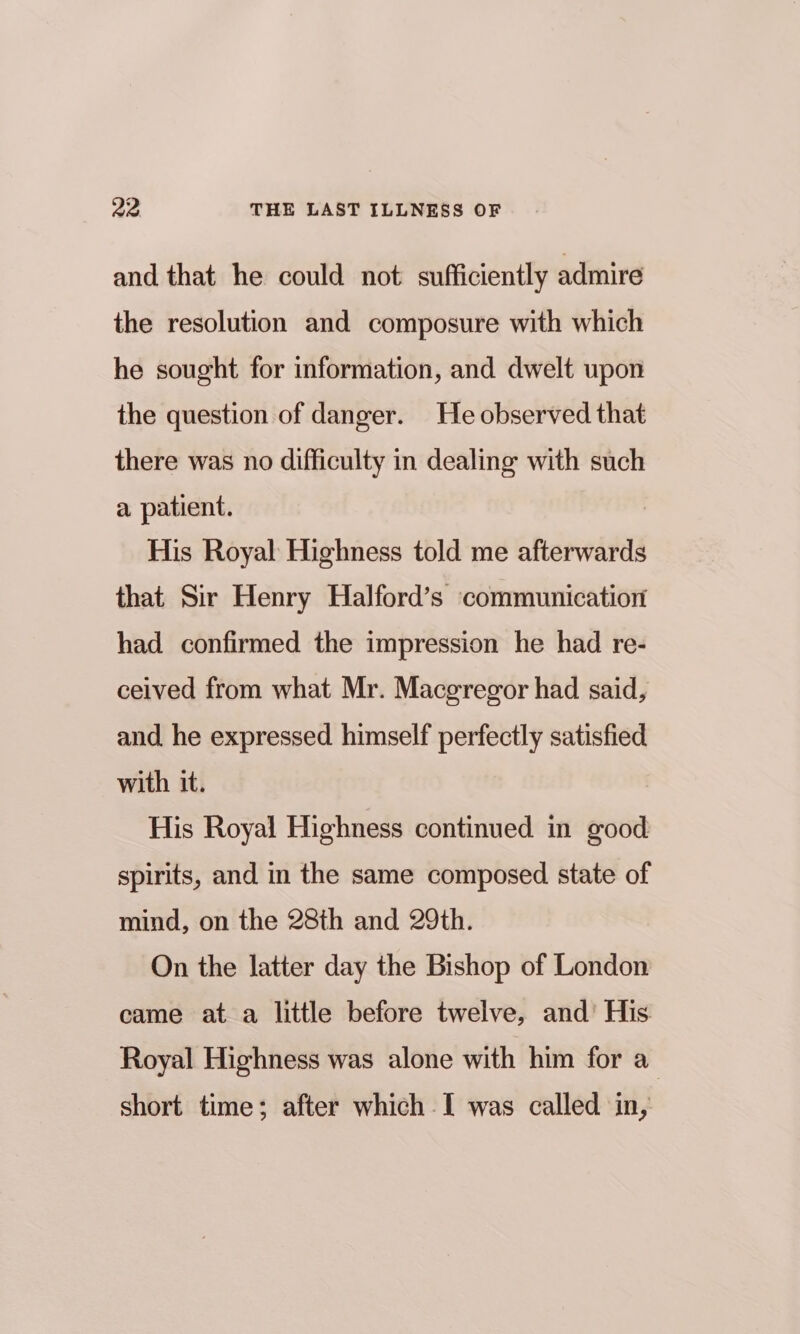 and that he could not sufficiently admire the resolution and composure with which he sought for information, and dwelt upon the question of danger. He observed that there was no difficulty in dealing with such a patient. His Royal Highness told me afterwards that Sir Henry Halford’s communication had confirmed the impression he had re- ceived from what Mr. Macgregor had said, and he expressed himself perfectly satisfied with it. His Royal Highness continued in good spirits, and in the same composed state of mind, on the 28th and 29th. On the latter day the Bishop of London came at a little before twelve, and’ His Royal Highness was alone with him for a