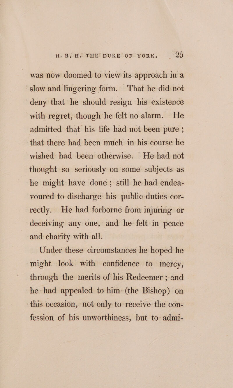 was now doomed to view its approach in a slow and lingering form. That he did not deny that he should resign his existence with regret, though he felt no alarm. He admitted that his life had not been pure ; that there had been much in his course he wished had been otherwise. He had not thought so seriously on some subjects as he might have done; still he had endea- voured to discharge his public duties cor- rectly. He had forborne from injuring or deceiving any one, and he felt in peace and charity with all. Under these circumstances he hoped he might look with confidence to mercy, through the merits of his Redeemer ; and he had appealed to him (the Bishop) on this occasion, not only to receive the con- fession of his unworthiness, but to admi-