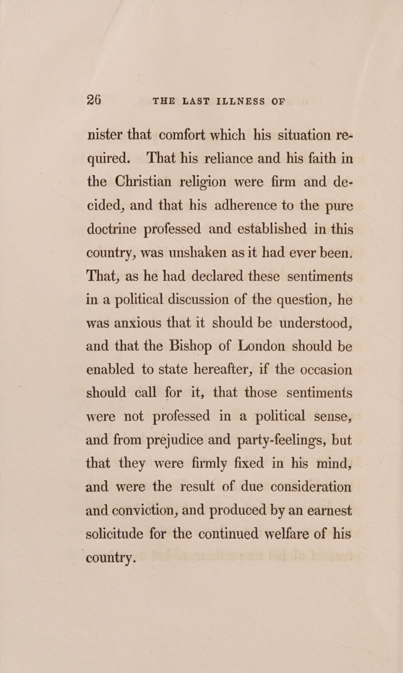 nister that comfort which his situation re- quired. That his reliance and his faith in the Christian religion were firm and de- cided, and that his adherence to the pure doctrine professed and established in this country, was unshaken as it had ever been. That, as he had declared these sentiments in a political discussion of the question, he was anxious that it should be understood, and that the Bishop of London should be enabled to state hereafter, if the occasion should call for it, that those sentiments were not professed in a political sense, and from prejudice and party-feelings, but that they were firmly fixed in his mind, and were the result of due consideration and conviction, and produced by an earnest solicitude for the continued welfare of his country.