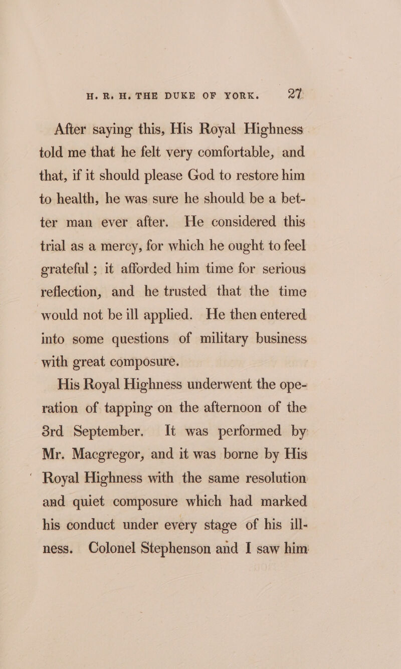 After saying this, His Royal Highness told me that he felt very comfortable, and that, if it should please God to restore him to health, he was sure he should be a bet- ter man ever after. He considered this trial as a mercy, for which he ought to feel grateful ; it afforded him time for serious reflection, and he trusted that the time would not be ill applied. He then entered into some questions of military business with great composure. His Royal Highness underwent the ope- ration of tapping on the afternoon of the 8rd September. It was performed by Mr. Macgregor, and it was borne by His ' Royal Highness with the same resolution and quiet composure which had marked his conduct under every stage of his ill- ness. Colonel Stephenson and I saw him