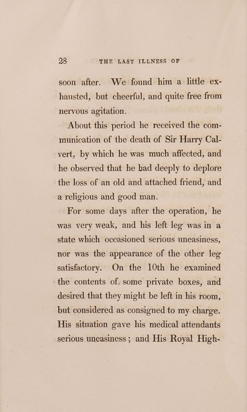 soon after. We found him a little ex- hausted, but cheerful, and quite free from nervous agitation. About this period he received the com- munication of the death of Sir Harry Cal- vert, by which he was much affected, and he observed that he had deeply to deplore the loss of an old and attached friend, and a religious and good man. For some days after the operation, he was very weak, and his left lex was in a state which occasioned serious uneasiness, nor was the appearance of the other lee satisfactory. On the 10th he examined the contents of. some private boxes, and desired that they might be left in his room, but considered as consigned to my charge. His situation gave his medical attendants serious uneasiness ; and His Royal High-