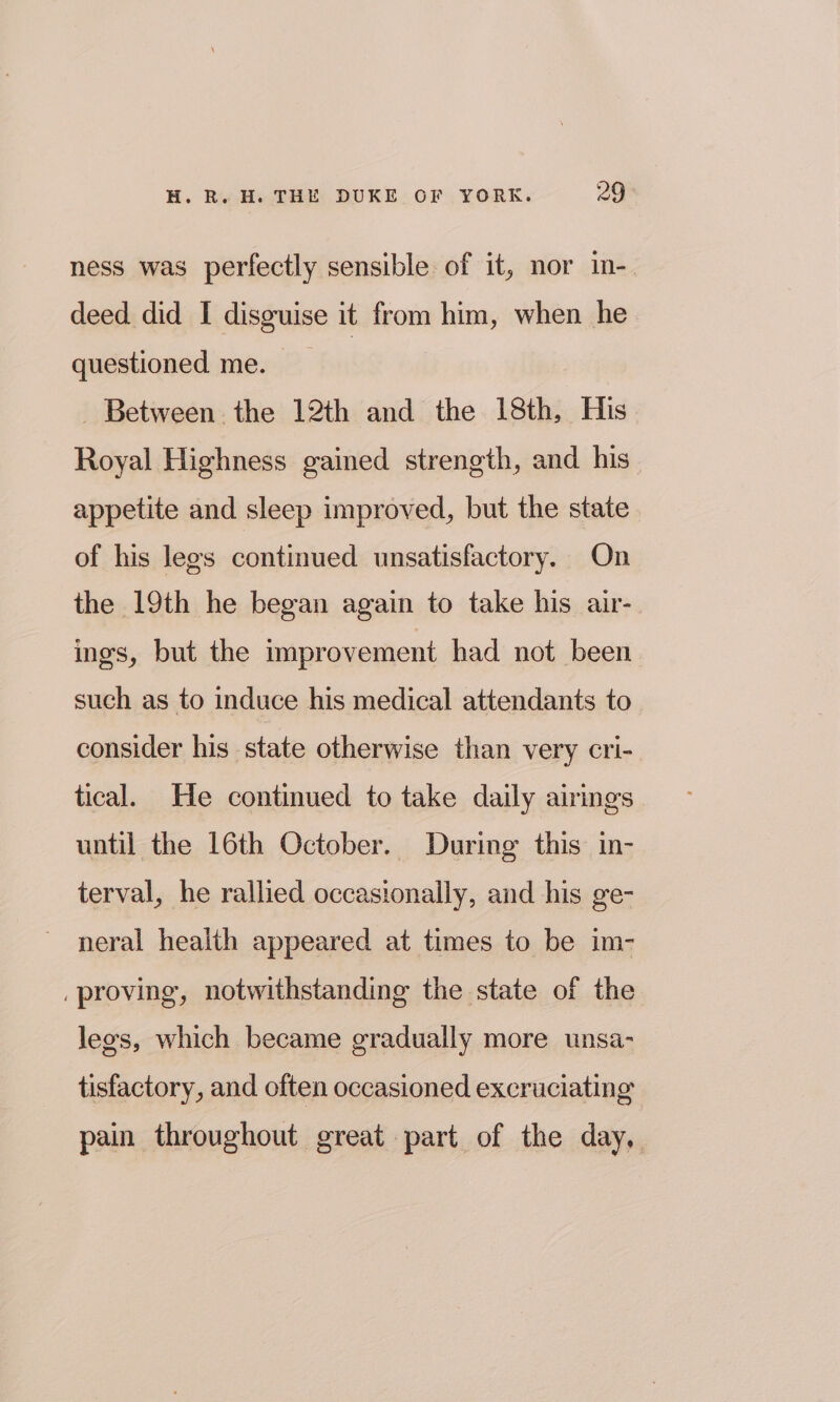 ness was perfectly sensible of it, nor in- deed did I disguise it from him, when he questioned me. _ Between the 12th and the 18th, His Royal Highness gained strength, and his appetite and sleep improved, but the state of his legs continued unsatisfactory. On the 19th he began again to take his air- ines, but the improvement had not been such as to induce his medical attendants to consider his state otherwise than very cri- tical. He continued to take daily airings until the 16th October. During this in- terval, he rallied occasionally, and his ge- neral health appeared at times to be im- _proving, notwithstanding the state of the lees, which became gradually more unsa- tisfactory, and often occasioned excruciating pain throughout great part of the day,