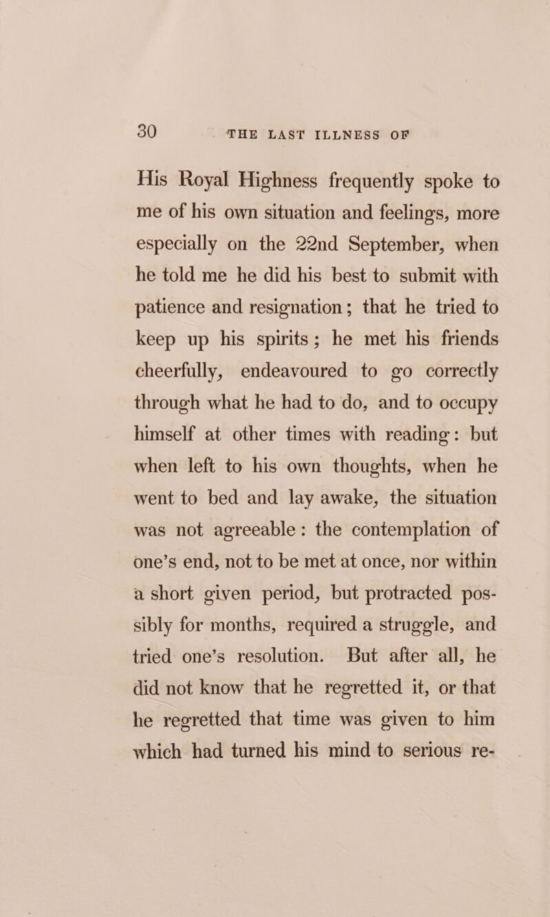 His Royal Highness frequently spoke to me of his own situation and feelings, more especially on the 22nd September, when he told me he did his best to submit with patience and resignation; that he tried to keep up his spirits; he met his friends cheerfully, endeavoured to go correctly through what he had to do, and to occupy himself at other times with reading: but when left to his own thoughts, when he went to bed and lay awake, the situation was not agreeable: the contemplation of one’s end, not to be met at once, nor within a short given period, but protracted pos- sibly for months, required a struggle, and tried one’s resolution. But after all, he did not know that he regretted it, or that he regretted that time was given to him which had turned his mind to serious re-