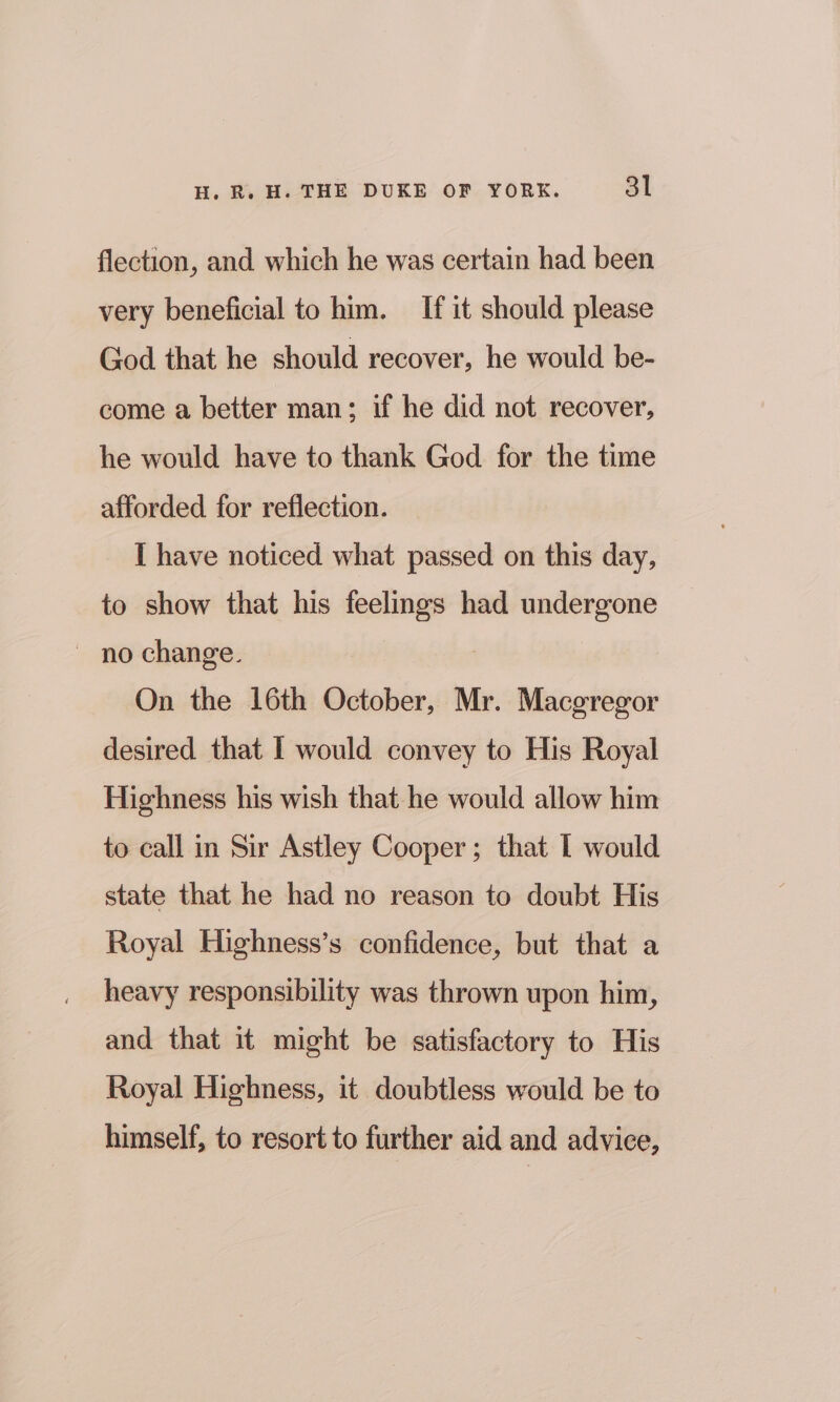 flection, and. which he was certain had been very beneficial to him. If it should please God that he should recover, he would be- come a better man; if he did not recover, he would have to thank God for the time afforded for reflection. I have noticed what passed on this day, to show that his feelings had undergone ~ no change. On the 16th October, Mr. Macgregor desired that I would convey to His Royal Highness his wish that he would allow him to call in Sir Astley Cooper; that I would state that he had no reason to doubt His Royal Highness’s confidence, but that a heavy responsibility was thrown upon him, and that it might be satisfactory to His Royal Highness, it doubtless would be to himself, to resort to further aid and advice,