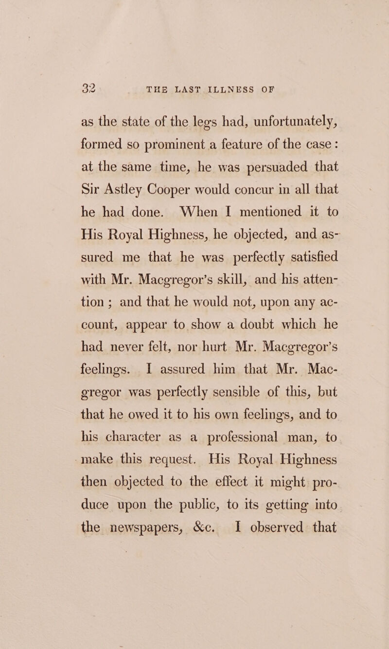 as the state of the lees had, unfortunately, formed so prominent a feature of the case: at the same time, he was persuaded that Sir Astley Cooper would concur in all that he had done. When I mentioned it to His Royal Highness, he objected, and as- sured me that he was perfectly satisfied with Mr. Macgregor’s skill, and his atten- tion ; and that he would not, upon any ac- count, appear to show a doubt which he had never felt, nor hurt Mr. Macgregor’s feelings. I assured him that Mr. Mac- gregor was perfectly sensible of this, but that he owed it to his own feelings, and to his character as a professional man, to make this request. His Royal Highness then objected to the effect it might. pro- duce upon the public, to its getting into the newspapers, &amp;c. I observed that