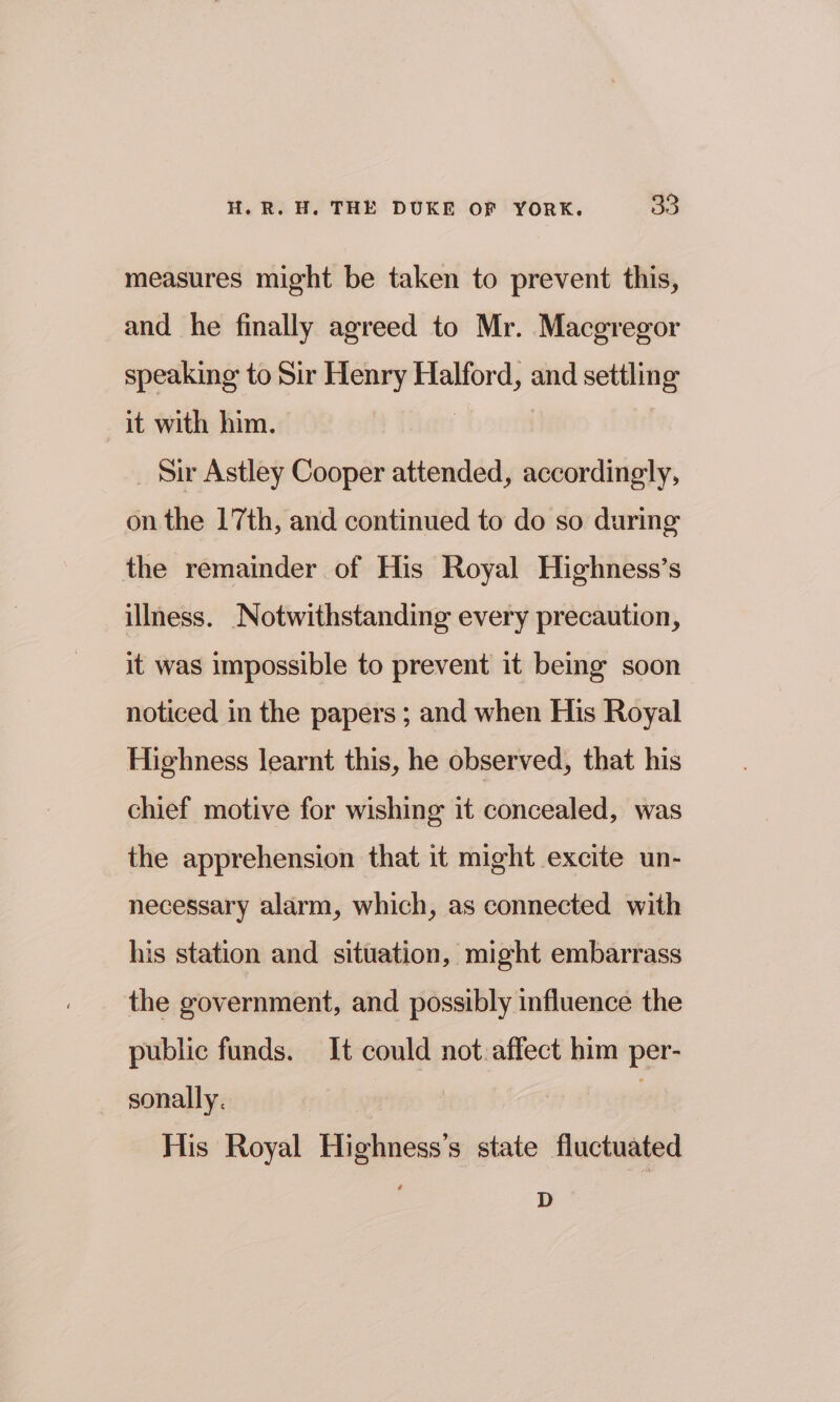 measures might be taken to prevent this, and he finally agreed to Mr. Macgregor speaking to Sir Henry Halford, and settling it with him. | _ Sir Astley Cooper attended, accordingly, on the 17th, and continued to do so during the remainder of His Royal Highness’s illness. Notwithstanding every precaution, it was impossible to prevent it being soon noticed in the papers ; and when His Royal Highness learnt this, he observed, that his chief motive for wishing it concealed, was the apprehension that it might excite un- necessary alarm, which, as connected with his station and situation, might embarrass the government, and possibly influence the public funds. It could not:affect him per- sonally. 3 : His Royal Highness’s state fluctuated D