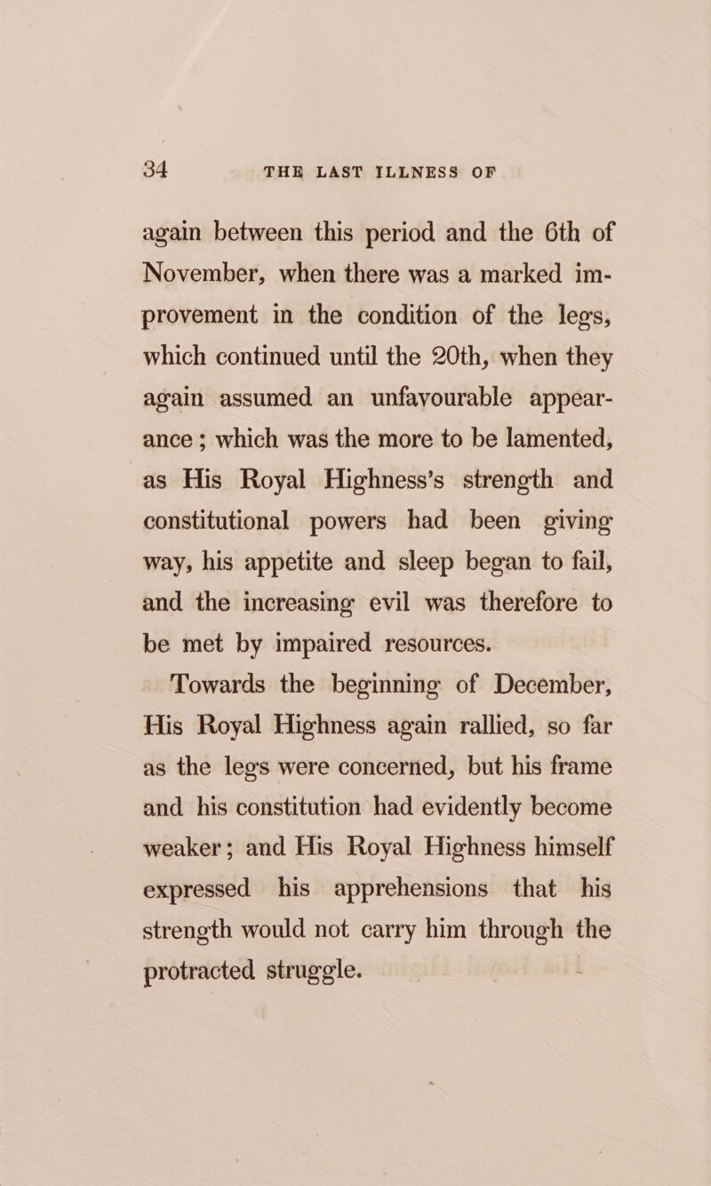 again between this period and the 6th of November, when there was a marked im- provement in the condition of the legs, which continued until the 20th, when they again assumed an unfavourable appear- ance ; which was the more to be lamented, as His Royal Highness’s strength and constitutional powers had been giving way, his appetite and sleep began to fail, and the increasing evil was therefore to be met by impaired resources. Towards the beginning of December, His Royal Highness again rallied, so far as the lees were concerned, but his frame and his constitution had evidently become weaker; and His Royal Highness himself expressed his apprehensions that his strength would not carry him through the protracted struggle.