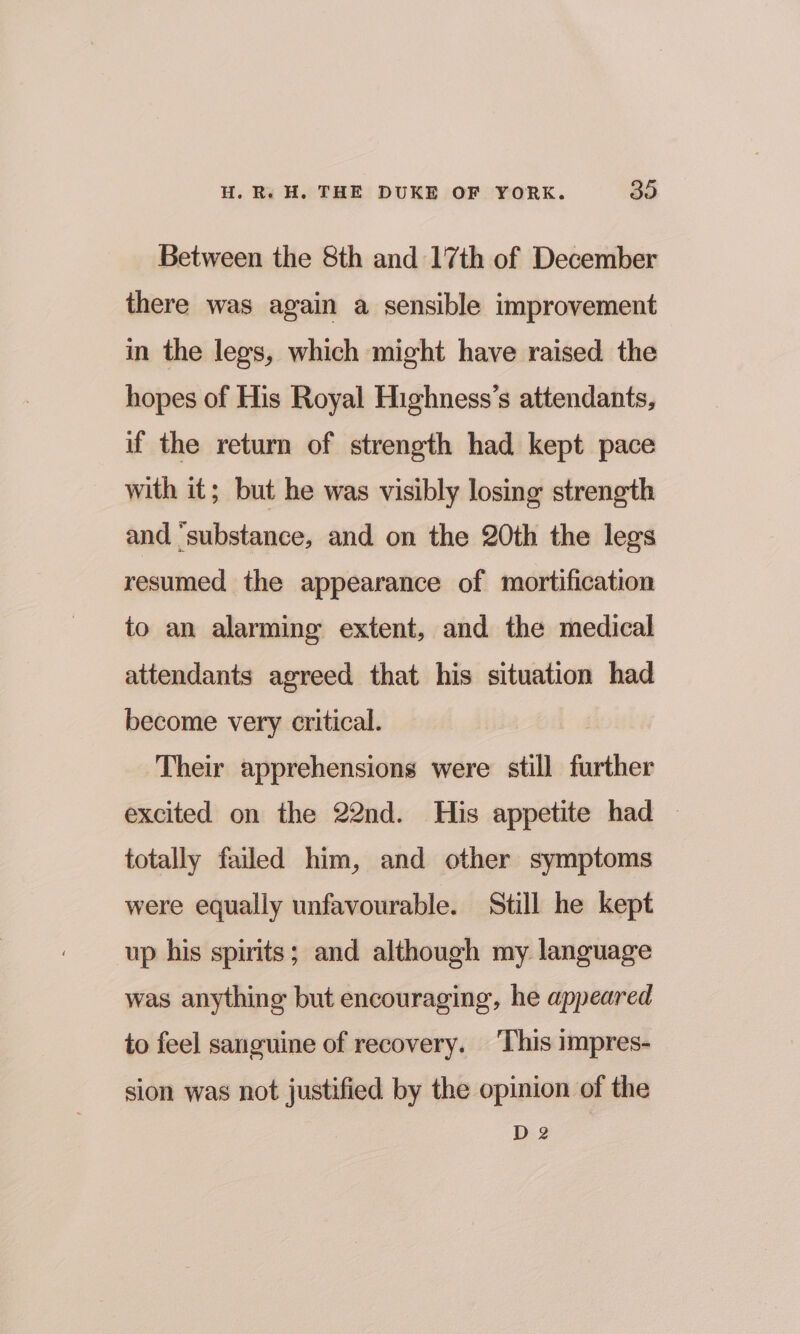 Between the 8th and 17th of December there was again a sensible improvement in the legs, which might have raised the hopes of His Royal Highness’s attendants, if the return of strength had kept pace with it; but he was visibly losing strength and ‘substance, and on the 20th the legs resumed the appearance of mortification to an alarming extent, and the medical attendants agreed that his situation had become very critical. ! Their apprehensions were still further excited on the 22nd. His appetite had — totally failed him, and other symptoms were equally unfavourable. Still he kept up his spirits; and although my language was anything but encouraging, he appeared to feel sanguine of recovery. This impres- sion was not justified by the opinion of the D2