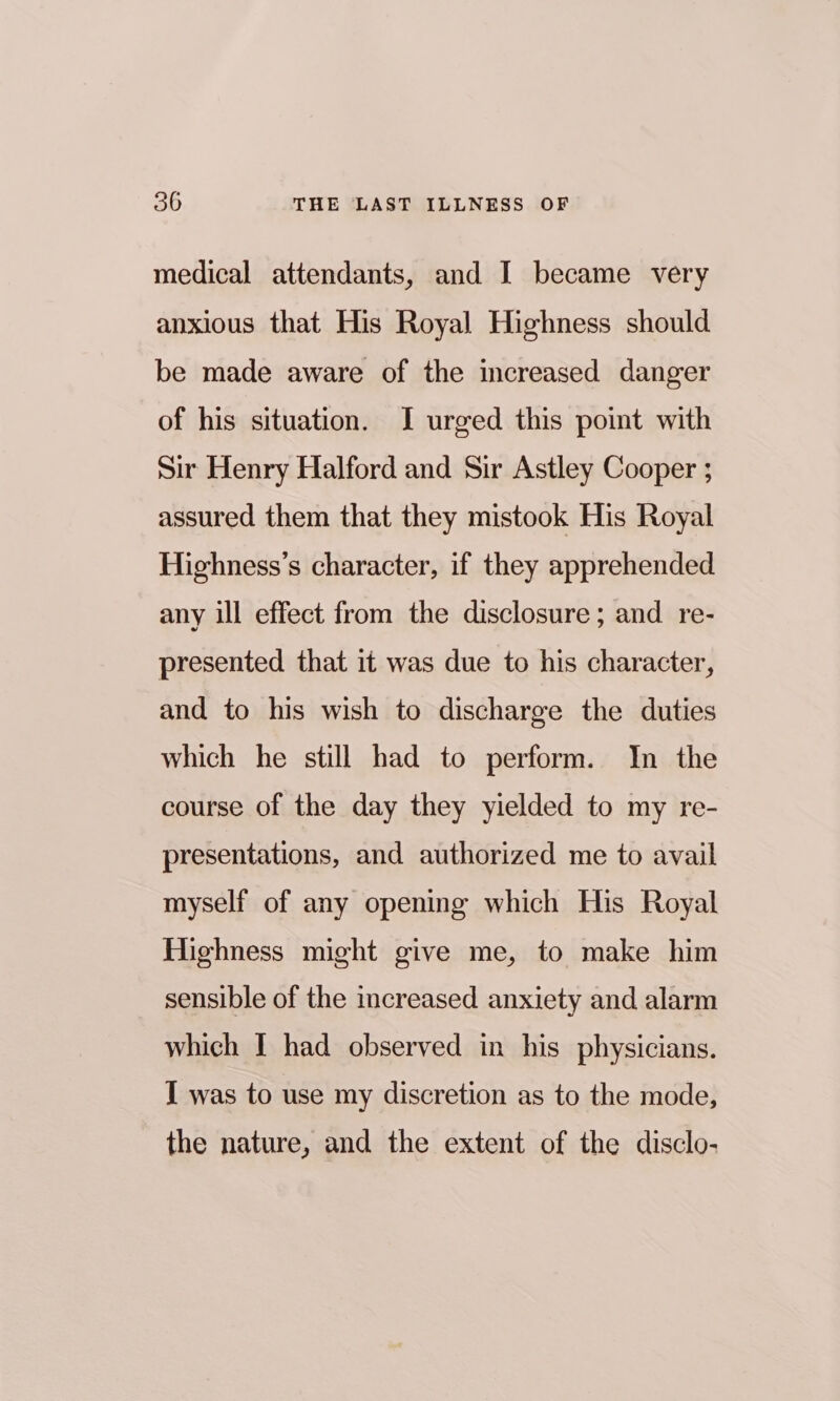 medical attendants, and I became very anxious that His Royal Highness should be made aware of the increased danger of his situation. I urged this point with Sir Henry Halford and Sir Astley Cooper ; assured them that they mistook His Royal Highness’s character, if they apprehended any ill effect from the disclosure; and re- presented that it was due to his character, and to his wish to discharge the duties which he still had to perform. In the course of the day they yielded to my re- presentations, and authorized me to avail myself of any opening which His Royal Highness might give me, to make him sensible of the increased anxiety and alarm which I had observed in his physicians. I was to use my discretion as to the mode, the nature, and the extent of the disclo-