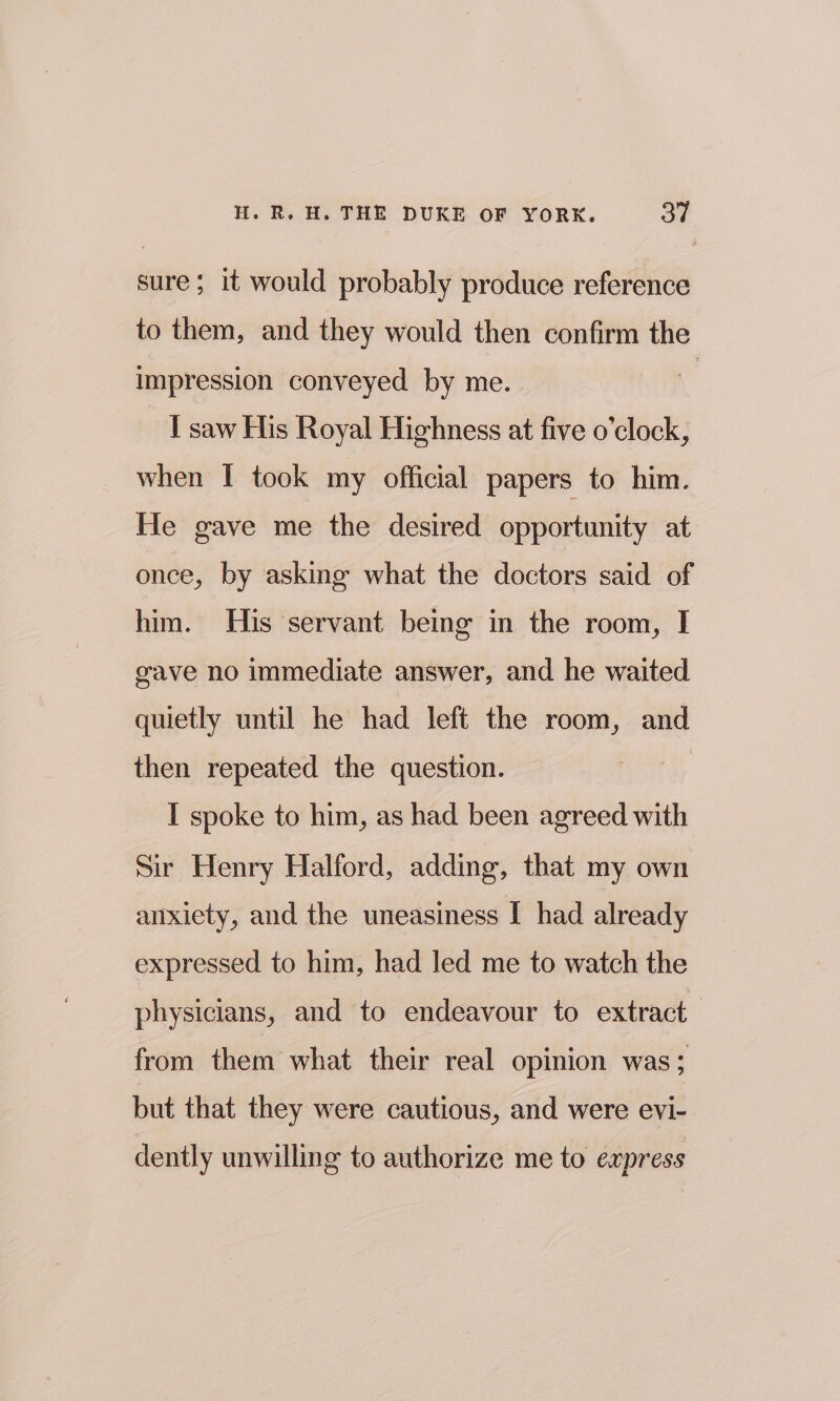 sure; it would probably produce reference to them, and they would then confirm the impression conveyed by me. | I saw His Royal Highness at five o’clock, when I took my official papers to him. He gave me the desired opportunity at once, by asking what the doctors said of him. His servant being in the room, I gave no immediate answer, and he waited quietly until he had left the room, and then repeated the question. I spoke to him, as had been agreed with Sir Henry Halford, adding, that my own anxiety, and the uneasiness I had already expressed to him, had led me to watch the physicians, and to endeavour to extract from them what their real opinion was; but that they were cautious, and were evi- dently unwilling to authorize me to express