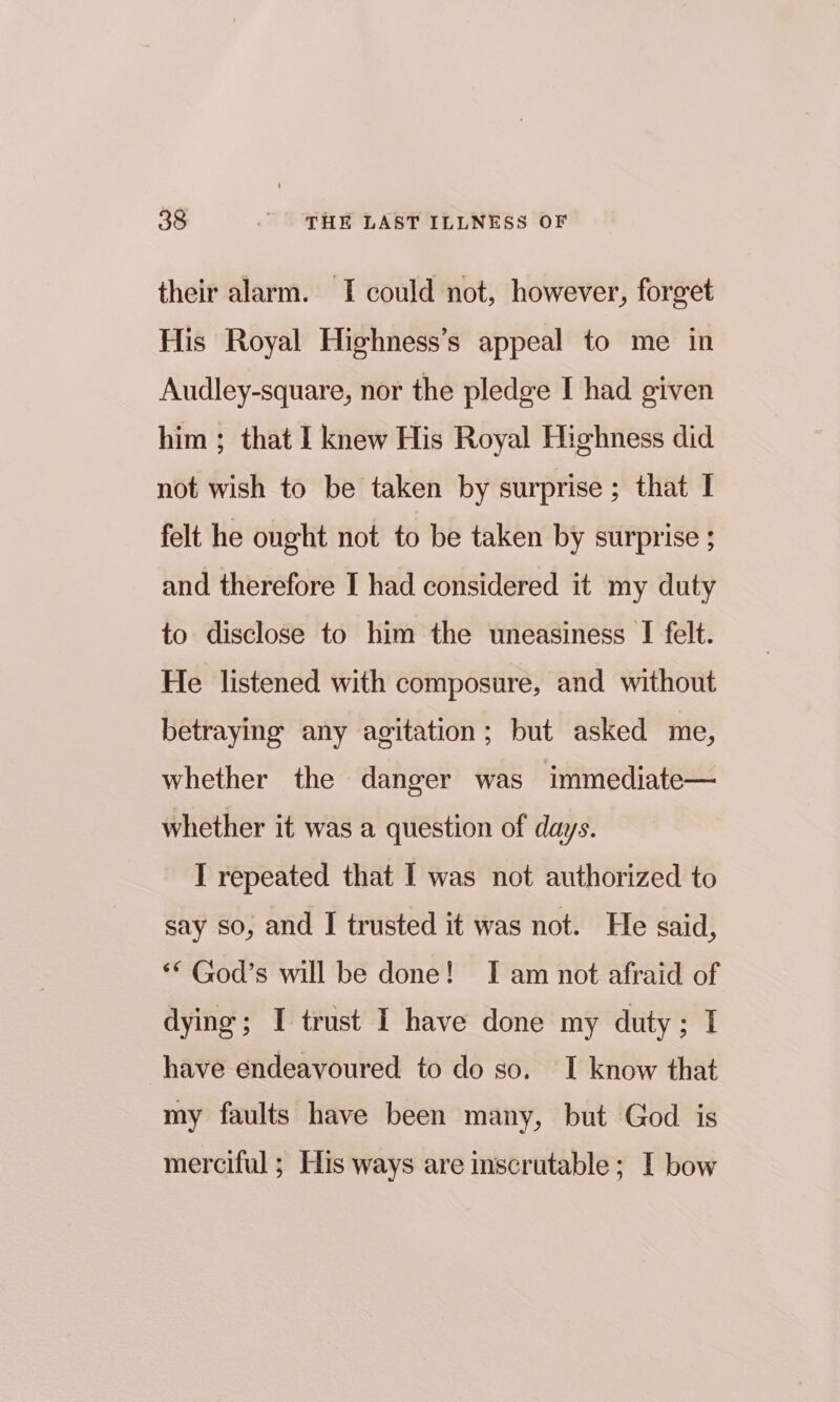 their alarm. I could not, however, forget His Royal Highness’s appeal to me in Audley-square, nor the pledge I had given him; that I knew His Royal Highness did not wish to be taken by surprise ; that I felt he ought not to be taken by surprise ; and therefore I had considered it my duty to disclose to him the uneasiness I felt. He listened with composure, and without betraying any agitation; but asked me, whether the danger was immediate— whether it was a question of days. I repeated that I was not authorized to say so, and I trusted it was not. He said, ** God’s will be done! I am not afraid of dying; I trust I have done my duty; I have endeavoured to do so. I know that my faults have been many, but God is merciful ; His ways are inscrutable; I bow