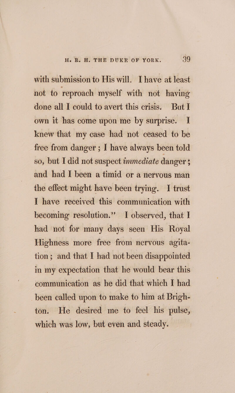 with submission to His will. I have at least not to reproach myself with not having done all I could to avert this crisis. But I own it has come upon me by surprise. I knew that my case had not ceased to be free from danger ; I have always been told so, but I did not suspect tnmediate danger: and had I been a timid or a nervous man the effect might have been trying. I trust I have received this communication with becoming resolution.” I observed, that I had not for many days seen His Royal Highness more free from nervous agita- tion; and that I had not been disappointed in my expectation that he would bear this communication as he did that which I had _been called upon to make to him at Brigh- ton. He desired me to feel his pulse, which was low, but even and steady.