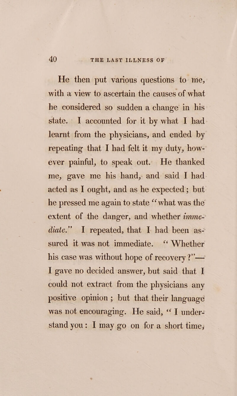 He then put various questions to me, with a view to ascertain the causes of what he considered so sudden a change in his state. I accounted for it by what I had learnt from the physicians, and ended by repeating that I had felt it my duty, how- ever painful, to speak out. He thanked me, gave me his hand,: and said J had acted as I ought, and as he expected; but he pressed me again to state ‘‘ what was the extent of the danger, and whether imme- diate.’ I repeated, that I had been as- sured it was not immediate. ‘ Whether his case was without hope of recovery ?”— I gave no decided answer, but said that I could not extract from the physicians any positive opmion ; but that their language was not encouraging. He said, ‘ I under- stand you: I may go on for a short time,