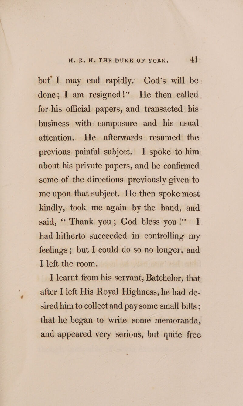 but I may end rapidly. God’s will be done; I am resigned!’ He then called for his official papers, and transacted his business with composure and his usual attention. He afterwards resumed the previous. painful subject. I spoke to him about his private papers, and he confirmed some of the directions previously given to me upon that subject. He then spoke most kindly, took me again by the hand, and said, “ Thank you; God bless you!” I had hitherto succeeded in controlling my feelings ; but I could do so no longer, and I left the room. I learnt from his servant, Batchelor, that after I left His Royal Highness, he had de- sired him to collect and pay some small bills ; that he began to write some memoranda, and appeared very serious, but quite free