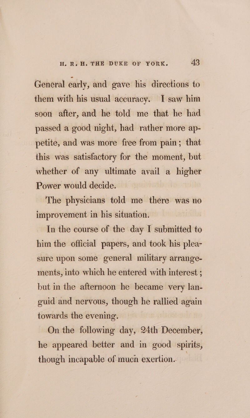 General early, and gave his directions to them with his usual accuracy. T saw him soon after, and he told me that he had passed a good night, had rather more ap- petite, and was more free from pain; that this was satisfactory for the moment, but whether of any ultimate avail a higher Power would decide. The physicians told me there was no improvement in his situation. In the course of the day I submitted to him the official papers, and took his plea- sure upon some general military arrange- ments, into which he entered with interest ; but in the afternoon he became very lan- guid and nervous, though he rallied again towards the evening. On the following day, 24th December, he appeared better and in good spirits, though incapable of mucn exertion.