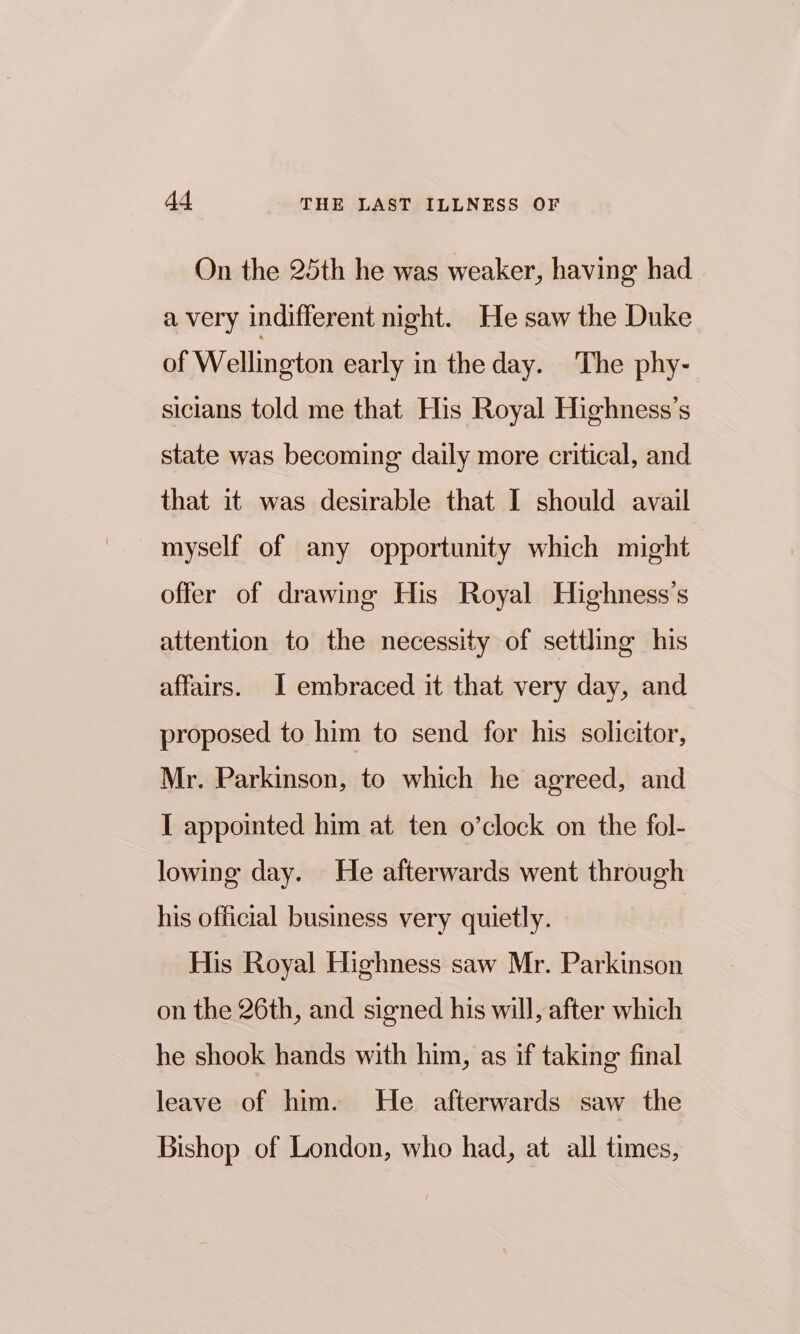 On the 25th he was weaker, having had a very indifferent night. He saw the Duke of Wellington early in the day. The phy- sicians told me that His Royal Highness’s state was becoming daily more critical, and that it was desirable that I should avail myself of any opportunity which might offer of drawing His Royal Highness’s attention to the necessity of settling his affairs. I embraced it that very day, and proposed to him to send for his solicitor, Mr. Parkinson, to which he agreed, and I appointed him at ten o’clock on the fol- lowing day. He afterwards went through his official business very quietly. His Royal Highness saw Mr. Parkinson on the 26th, and signed his will, after which he shook hands with him, as if taking final leave of him. He afterwards saw the Bishop of London, who had, at all times,