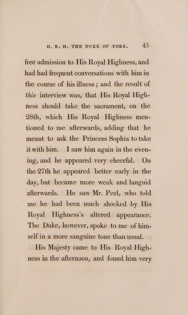 free admission to His Royal Highness, and had had frequent conversations with him in the course of his illness; and the result of this interview was, that His Royal High- ness should take the sacrament, on the 28th, which His Royal Highness men- tioned to me afterwards, adding that he meant to ask the Princess Sophia to take itwith him. I saw him again in the even- ing, and he appeared very cheerful. On the 27th he appeared better early in the day, but’ became more weak and languid afterwards. He saw Mr. Peel, who told me he had been much shocked by His Royal Highness’s altered appearance. The Duke, however, spoke to me of him- self in a more sanguine tone than usual. _ His Majesty came to His Royal High- ness In the afternoon, and found him very