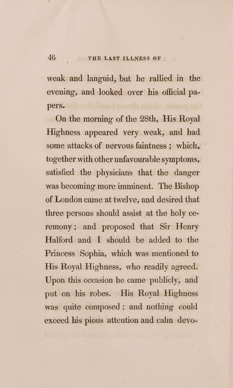weak and languid, but he rallied in the evening, and looked over his official pa- pers. On the morning of the 28th, His Royal Highness appeared very weak, and had some attacks of nervous faintness ; which, together with other unfavourable symptoms, satisfied the physicians that the danger was becoming more imminent. The Bishop of London came at twelve, and desired that three persons should assist at the holy ce- remony; and proposed that Sir Henry Halford and I should be added to the Princess Sophia, which was mentioned to His Royal Highness, who readily agreed. Upon this occasion he came publicly, and put on his robes. His Royal Highness was quite composed ; and nothing could exceed his pious attention and calm devo-