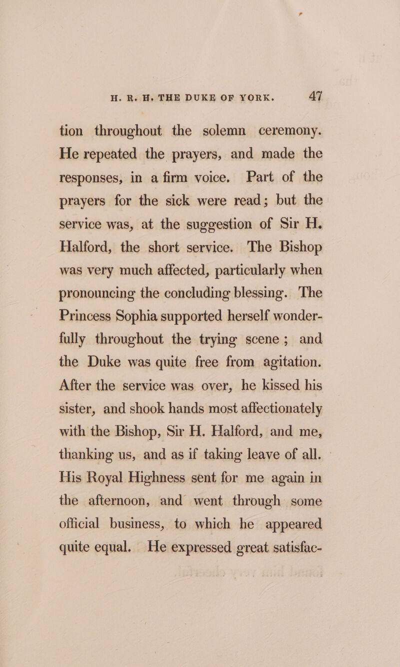 tion throughout the solemn ceremony. He repeated the prayers, and made the responses, in a firm voice. Part of the prayers for the sick were read; but the service was, at the suggestion of Sir H. Halford, the short service. The Bishop was very much affected, particularly when pronouncing the concluding blessing. The Princess Sophia supported herself wonder- fully throughout the trying scene; and the Duke was quite free from agitation. After the service was over, he kissed his sister, and shook hands most affectionately with the Bishop, Sir H. Halford, and me, thanking us, and as if taking leave of all. His Royal Highness sent for me again in the afternoon, and went through some official business, to which he appeared quite equal. He expressed great satisfac-