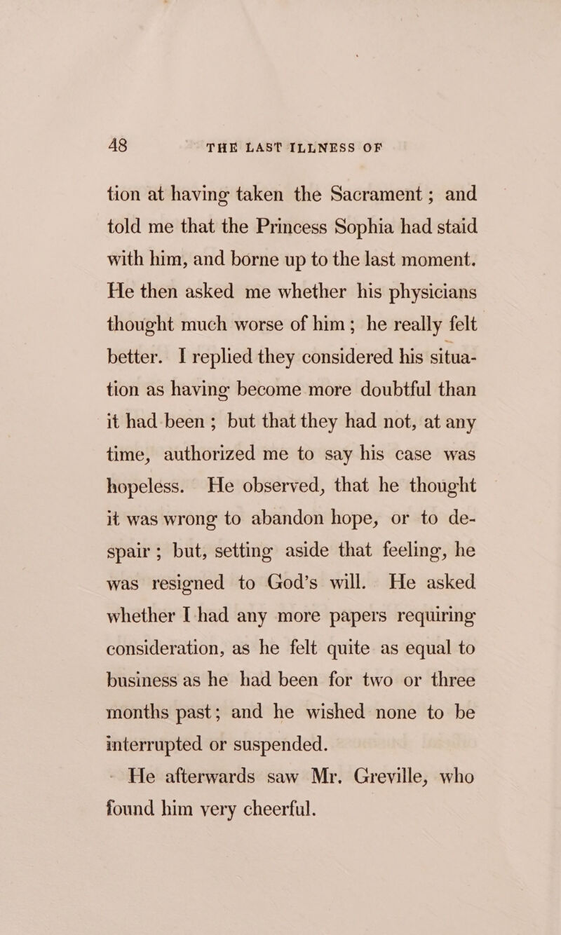 tion at having taken the Sacrament ; and told me that the Princess Sophia had staid with him, and borne up to the last moment. He then asked me whether his physicians thought much worse of him ; he really felt better. I replied they considered his situa- tion as having become more doubtful than it had been ; but that they had not, at any time, authorized me to say his case was hopeless. He observed, that he thought it was wrong to abandon hope, or to de- spair; but, setting aside that feeling, he was resigned to God’s will. He asked whether I-had any more papers requiring consideration, as he felt quite as equal to business as he had been for two or three months past; and he wished none to be interrupted or suspended. - He afterwards saw Mr. Greville, who found him very cheerful.