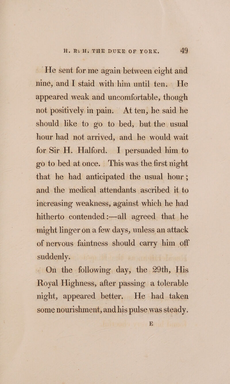 He sent for me again between eight and nine, and I staid with him until ten. He appeared weak and uncomfortable, though not positively in pain. At ten, he said he should like to go to bed, but the. usual hour had not arrived, and he would wait for Sir H. Halford. I persuaded him to go to bed at once. This was the first night that he had anticipated the usual hour ; and the medical attendants ascribed it to increasing weakness, against which he had hitherto contended :—all agreed that he might linger on a few days, unless an attack of nervous faintness should carry him off suddenly. On the followme day, the 29th, His Royal Highness, after passing a tolerable night, appeared better. He had taken some nourishment, and his pulse was steady. E