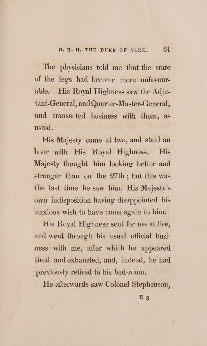 The physicians told me that the state of the legs had. become more unfavour- able. His Royal Highness saw the Adju- tant-General, and Quarter-Master-General, and transacted business with them, as usual, His Majesty came at two, and staid an hour with His Royal Highness. His Majesty thought him looking better and stronger than on the 27th; but this was the last time he saw him, His Majesty's own indisposition having disappointed his anxious wish to have come again to him. His Royal Highness sent for me at five, and went through his usual official busi- ness with me, after which he appeared tired and exhausted, and, indeed, he had previously retired to his bed-room. He afterwards saw Colonel Stephenson, EQ