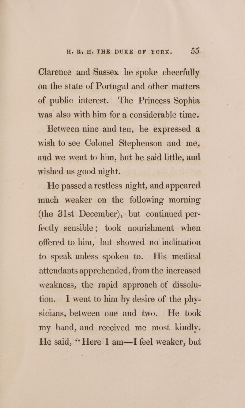 Clarence and Sussex he spoke cheerfully on the state of Portugal and other matters of public interest. The Princess Sophia was also with him for a considerable time. Between nine and ten, he expressed a wish to see Colonel Stephenson and me, and we went to him, but he said little, and wished us.good night. He passed a restless night, and appeared much weaker on the following morning (the 3lst December),: but continued per- fectly sensible; took nourishment when offered to him, but showed no inclination to speak unless spoken to. His medical attendants apprehended, from the increased weakness, the rapid approach of dissolu- tion. I went to him by desire of the phy- sicians, between one and two. He took my hand, and received me most kindly. He said, “‘ Here I am—lI feel weaker, but