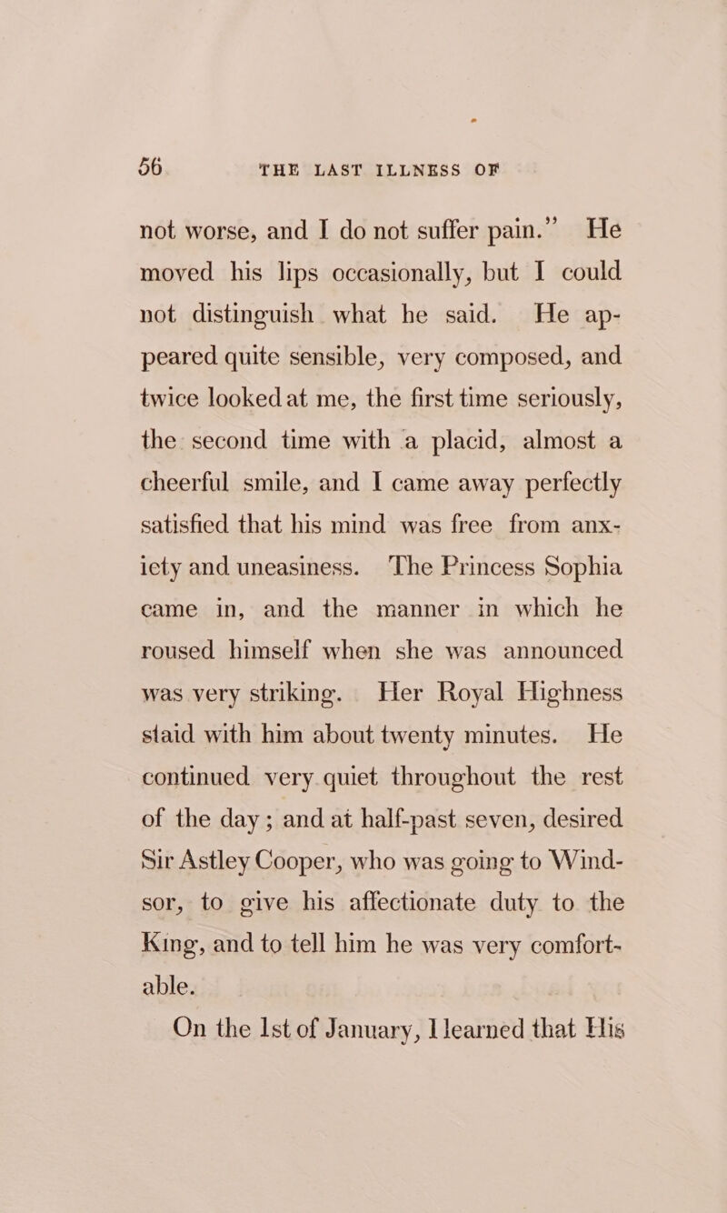 not worse, and I do not suffer pain.” He moved his lips occasionally, but I could not distinguish what he said. He ap- peared quite sensible, very composed, and twice looked at me, the first time seriously, the second time with a placid, almost a cheerful smile, and I came away perfectly satisfied that his mind was free from anx- iety and uneasiness. The Princess Sophia came in, and the manner in which he roused himself when she was announced was very striking. Her Royal Highness staid with him about twenty minutes. He continued very quiet throughout the rest of the day; and at half-past seven, desired sir Astley Cooper, who was going to Wind- sor, to give his affectionate duty to the King, and to tell him he was very comfort- able. On the Ist of January, Jlearned that His
