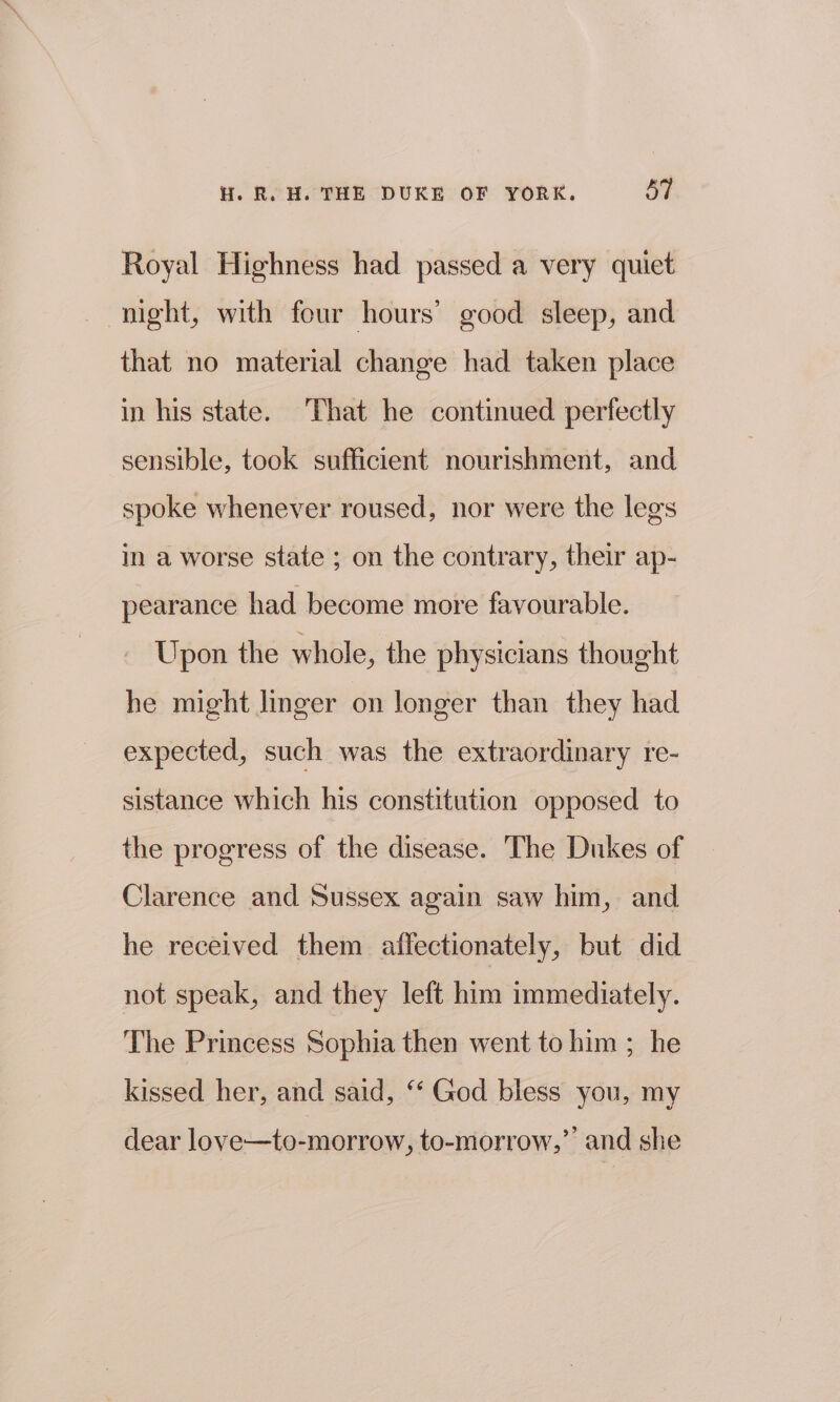 Royal Highness had passed a very quiet night, with four hours’ good sleep, and that no material change had taken place in his state. That he continued perfectly sensible, took sufficient nourishment, and spoke whenever roused, nor were the legs in a worse state ; on the contrary, their ap- pearance had become more favourable. Upon the whole, the physicians thought he might linger on longer than they had expected, such was the extraordinary re- sistance which his constitution opposed to the progress of the disease. The Dukes of Clarence and Sussex again saw him, and he received them affectionately, but did not speak, and they left him immediately. The Princess Sophia then went to him ; he kissed her, and said, ‘‘ God bless you, my dear love—to-morrow, to-morrow,’ and she