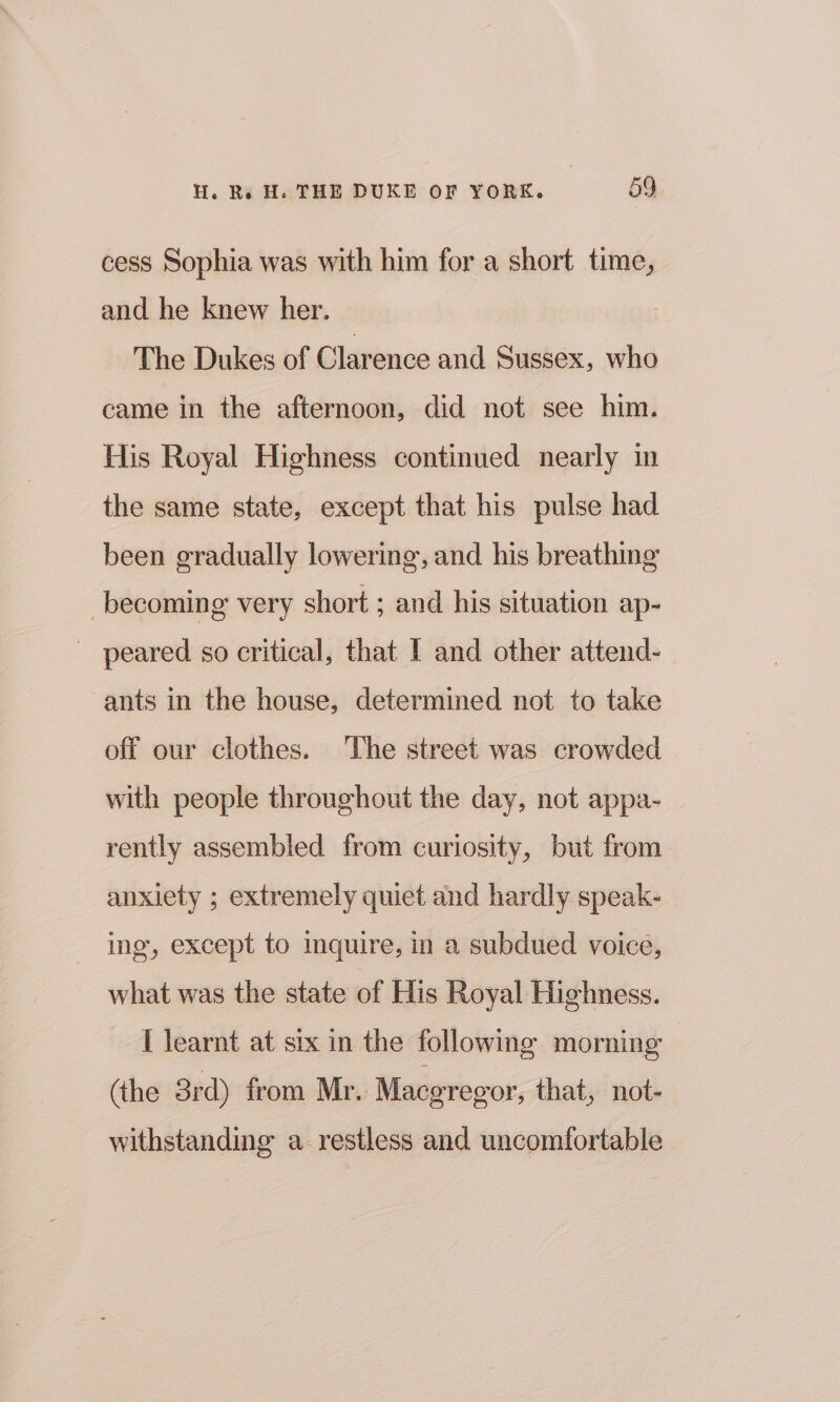 cess Sophia was with him for a short time, and he knew her. The Dukes of Clarence and Sussex, who came in the afternoon, did not see him. His Royal Highness continued nearly in the same state, except that his pulse had been gradually lowering, and his breathing becoming very short ; and his situation ap- peared so critical, that I and other attend- ants in the house, determined not to take off our clothes. The street was crowded with people throughout the day, not appa- rently assembled from curiosity, but from anxiety ; extremely quiet and hardly speak- ing, except to mquire, in a subdued voice, what was the state of His Royal Highness. I learnt at six in the following morning (the 3rd) from Mr. Macgregor, that, not- withstanding a restless and uncomfortable
