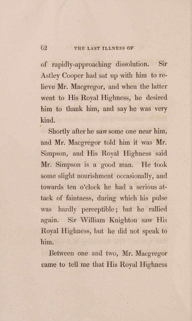 of rapidly-approaching dissolution. Sir Astley Cooper had sat up with him to re- lieve Mr. Macgregor, and when the latter went to His Royal Highness, he desired him to thank him, and say he was very kind. | Shortly after he saw some one near him, and Mr. Macgregor told him it was Mr. Simpson, and His Royal Highness said Mr. Simpson is a good man. He took some slight nourishment occasionally, and towards ten o’clock he had a serious at- tack of faintness, during which his pulse was hardly perceptible; but he rallied again. Sir William Knighton saw His Royal Highness, but he did not speak to him. Between one and two, Mr. Macgregor came to tell me that His Royal Highness