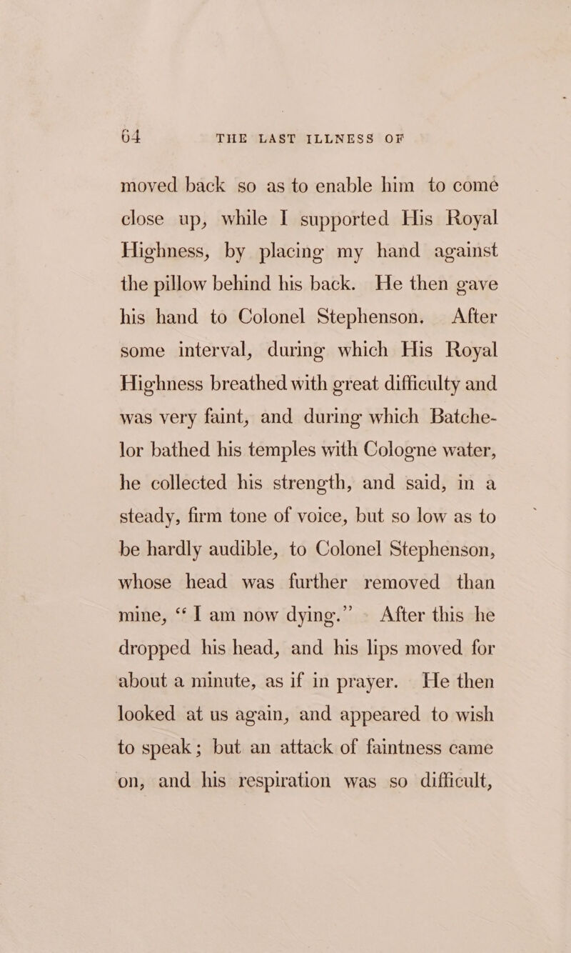 moved back so as to enable him to come close up, while I supported His Royal Highness, by placing my hand against the pillow behind his back. He then gave his hand to Colonel Stephenson. After some interval, during which His Royal Highness breathed with great difficulty and was very faint, and during which Batche- lor bathed his temples with Cologne water, he collected his strength, and said, in a steady, firm tone of voice, but so low as to be hardly audible, to Colonel Stephenson, whose head was further removed than mine, ‘‘ | am now dying.’ After this he dropped his head, and his lips moved for about a minute, as if in prayer. He then looked at us again, and appeared to wish to speak; but an attack of faintness came on, and his respiration was so difficult,