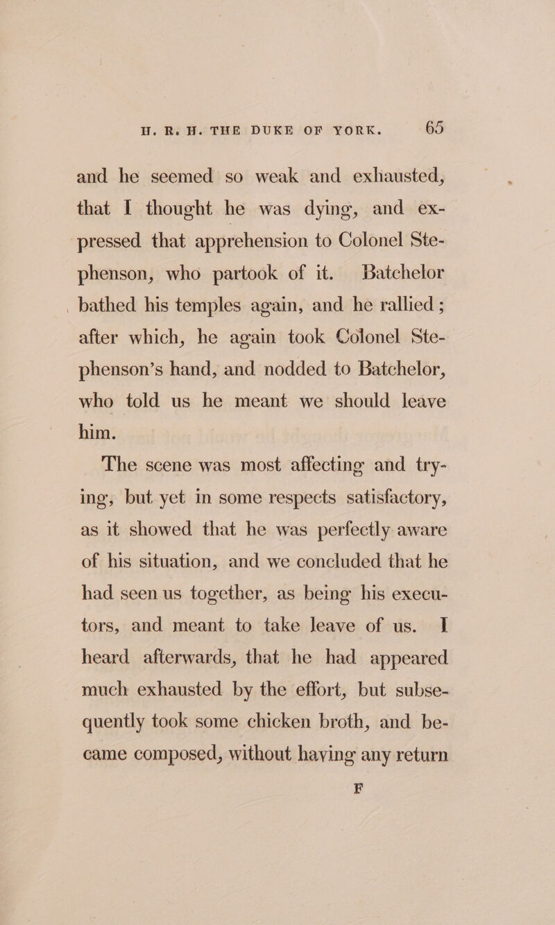 and he seemed so weak and exhausted, that I thought he was dying, and ex- pressed that apprehension to Colonel Ste- phenson, who partook of it. Batchelor bathed his temples again, and he rallied ; after which, he again took Colonel Ste- phenson’s hand, and nodded to Batchelor, who told us he meant we should leave him. The scene was most affecting and try- ing, but yet im some respects satisfactory, as it showed that he was perfectly aware of his situation, and we concluded that he had seen us together, as being his execu- tors, and meant to take leave of us. I heard afterwards, that he had appeared much exhausted by the effort, but subse- quently took some chicken broth, and be- came composed, without haying any return F