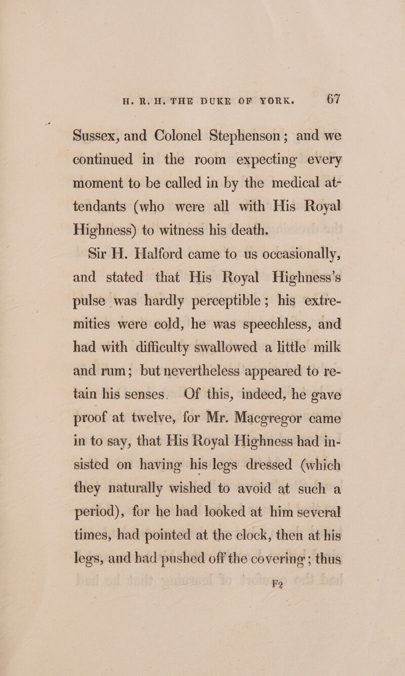 Sussex, and Colonel Stephenson; and we continued in the room expecting every moment to be called in by the medical at- tendants (who were all with His Royal Highness) to witness his death. | Sir H. Halford came to us occasionally, and stated that His Royal Highness’s pulse was hardly perceptible; his extre- mities were cold, he was speechless, and had with difficulty swallowed a little milk and rum; but nevertheless appeared to re- tain his senses. Of this, indeed, he gave proof at twelve, for Mr. Maceregor came in to say, that His Royal Highness had in- sisted on having his legs dressed (which they naturally wished to avoid at such a period), for he had looked at him several times, had pointed at the clock, then at his lees, and had pushed off the covering ; thus FQ