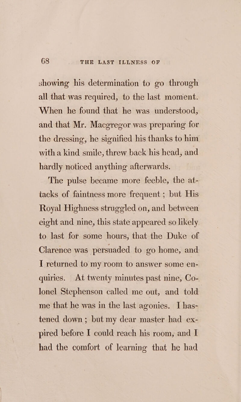 showing his determination to go through all that was required, to the last moment. When he found that he was understood, and that Mr. Macgregor was preparing for the dressing, he signified his thanks to him with a kind smile, threw back his head, and hardly noticed anything afterwards. The pulse became more feeble, the at- tacks of faintness more frequent ; but His Royal Highness struggled on, and between eight and nine, this state appeared so likely to last for some hours, that the Duke of Clarence was persuaded to go home, and I returned to my room to answer some en- quiries. At twenty minutes past nine, Co- lonel Stephenson called me out, and told me that he was in the last agonies. I has- tened down; but my dear master had ex- pired before I could reach his room, and I had the comfort of learning that he had