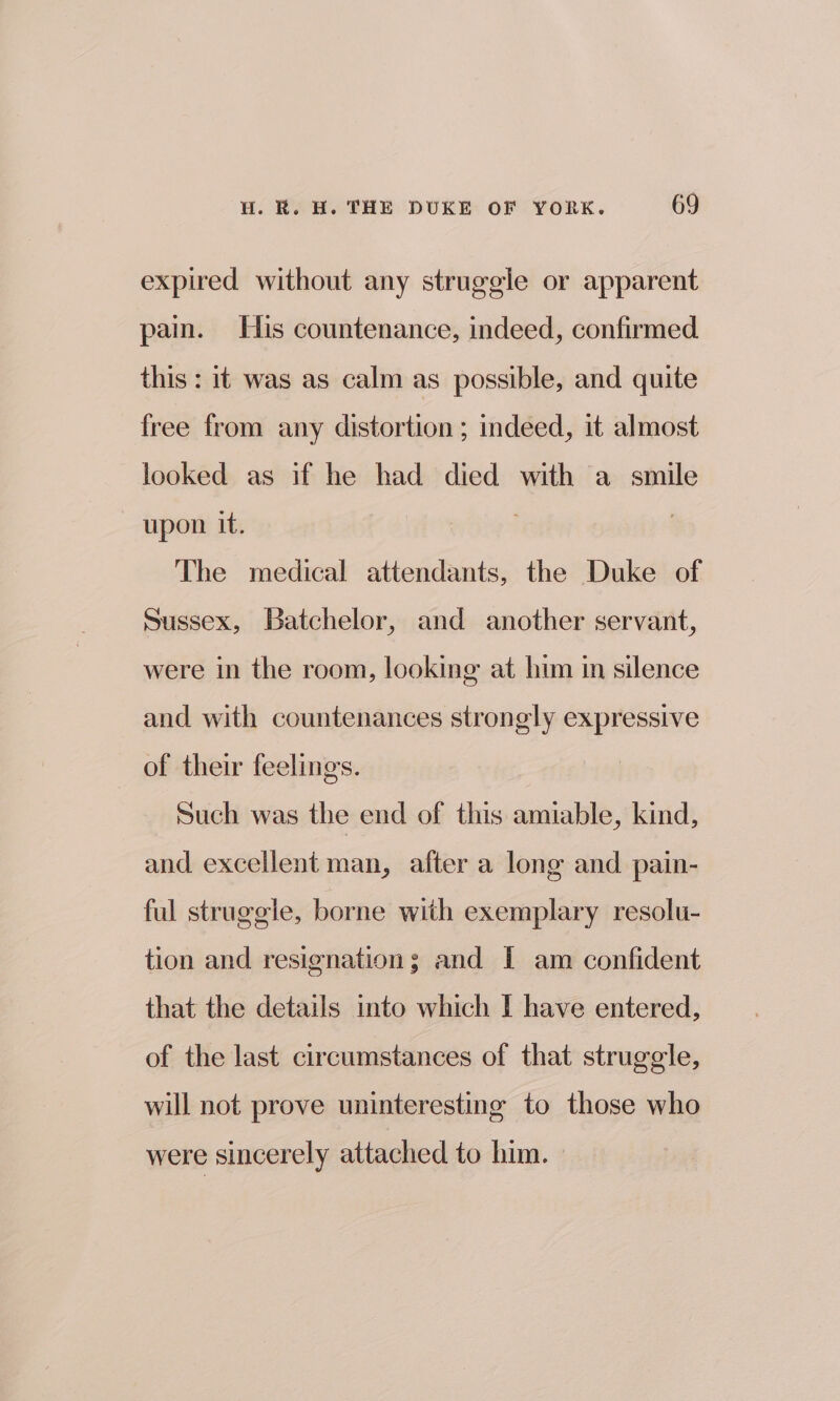 expired without any struggle or apparent pain. His countenance, indeed, confirmed this: it was as calm as possible, and quite free from any distortion ; indeed, it almost looked as if he had died with a smile upon it. | The medical attendants, the Duke of Sussex, Batchelor, and another servant, were in the room, looking at him in silence and with countenances strongly expressive of their feelings. Such was the end of this amiable, kind, and excellent man, after a long and pain- ful struggle, borne with exemplary resolu- tion and resignation; and I am confident that the details into which I have entered, of the last circumstances of that struggle, will not prove uninteresting to those who were sincerely attached to him.