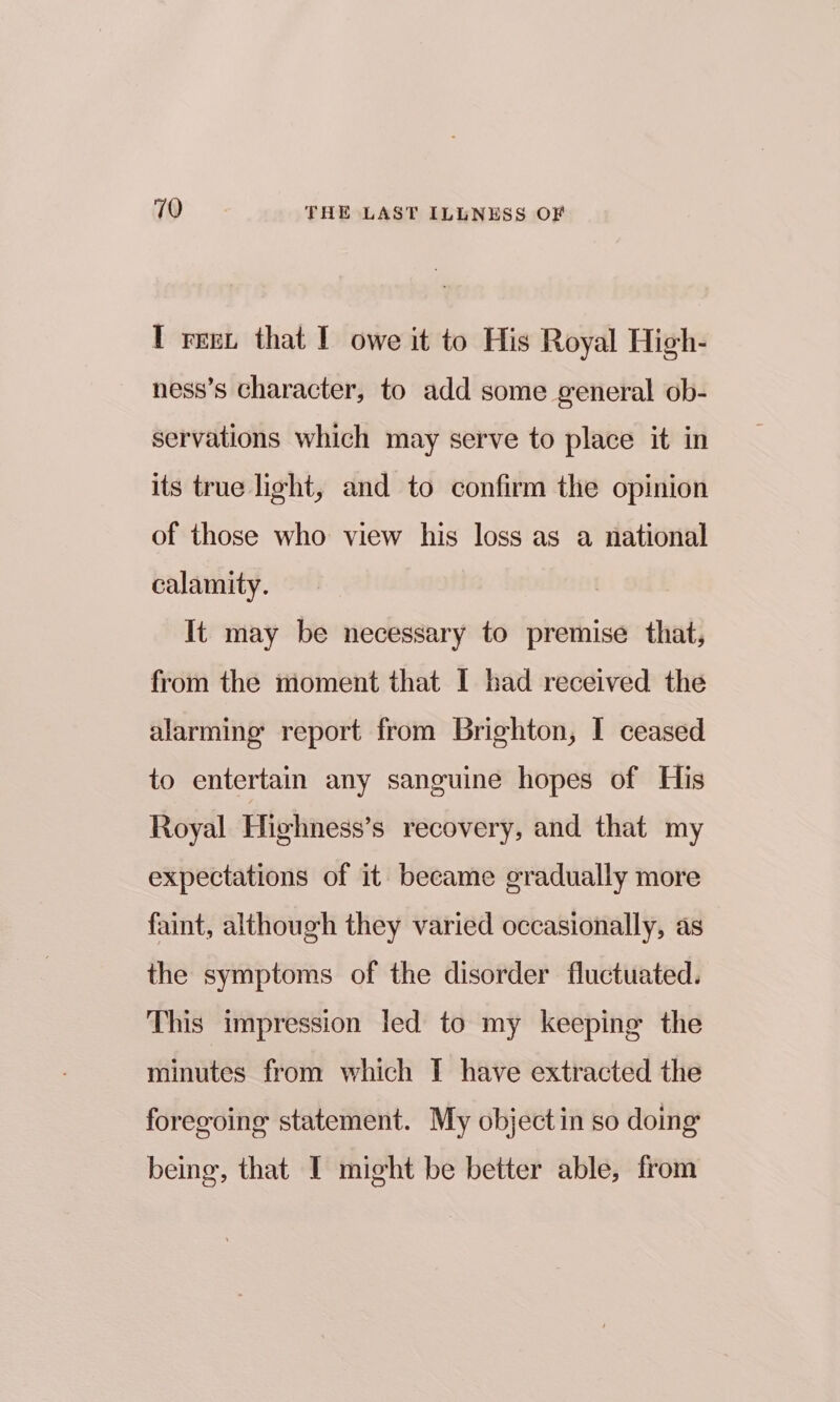 I reex that I owe it to His Royal High- ness’s character, to add some general ob- servations which may serve to place it in its true light, and to confirm the opinion of those who view his loss as a national calamity. It may be necessary to premise that, from the moment that I had received the alarming report from Brighton, I ceased to entertain any sanguine hopes of His Royal Highness’s recovery, and that my expectations of it became gradually more faint, although they varied occasionally, as the symptoms of the disorder fluctuated. This impression led to my keeping the minutes from which I have extracted the foregoing statement. My object in so doing being, that I might be better able, from