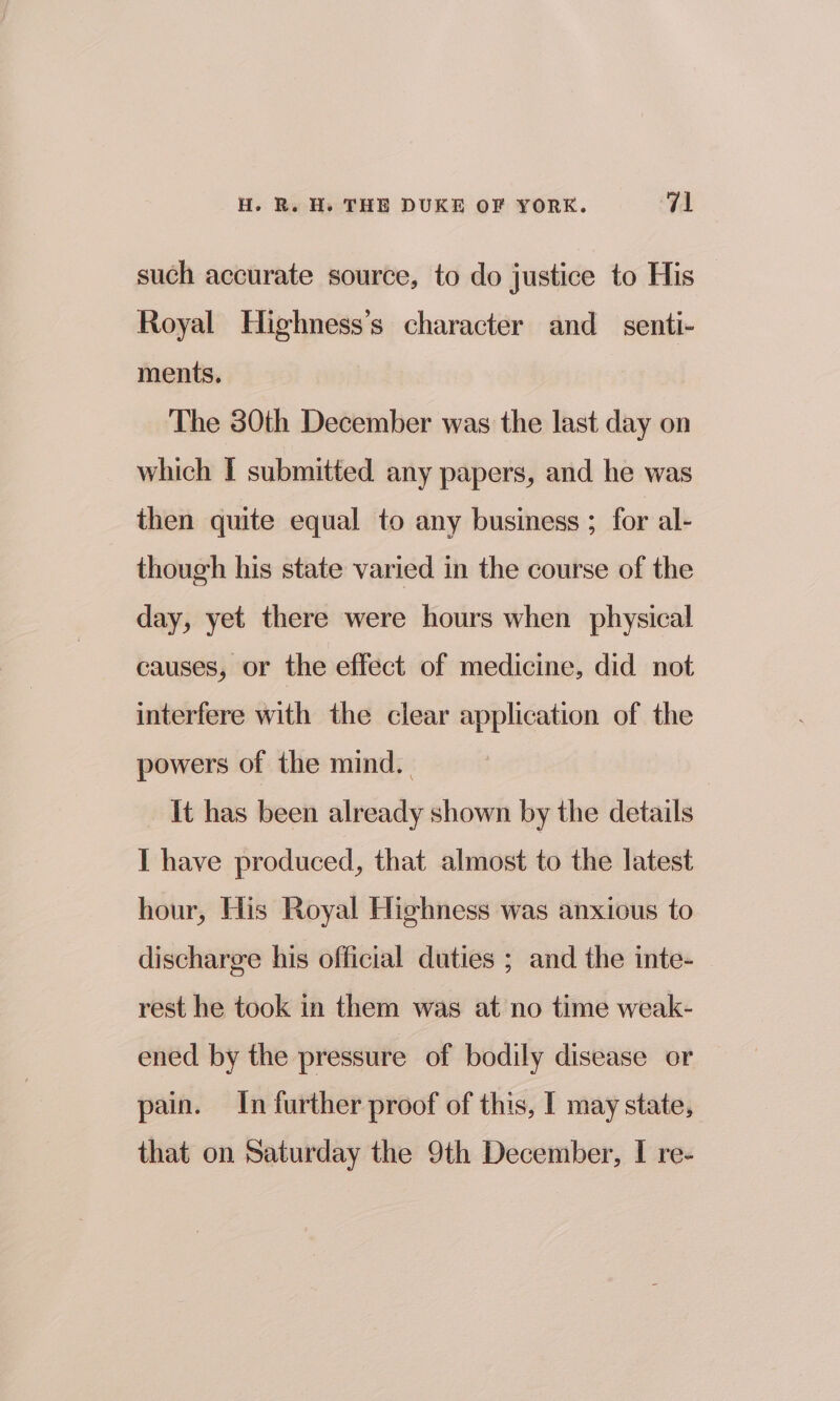 such accurate source, to do justice to His Royal Highness’s character and senti- ments. The 30th December was the last day on which I submitted any papers, and he was then quite equal to any business ; for al- though his state varied in the course of the day, yet there were hours when physical causes, or the effect of medicine, did not interfere with the clear application of the powers of the mind. It has been already shown by the details I have produced, that almost to the latest hour, His Royal Highness was anxious to discharge his official duties ; and the inte- rest he took in them was at no time weak- ened by the pressure of bodily disease or pain. In further proof of this, I may state, that on Saturday the 9th December, I re-