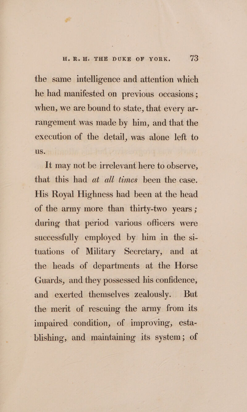 the same intelligence and attention which he had manifested on previous occasions ; when, we are bound to state, that every ar- rangement was made by him, and that the execution of the detail, was alone left to us. It may not be irrelevant here to observe, that this had at all times been the case. His Royal Highness had been at the head of the army more than thirty-two years ; during that period various officers were successfully employed by him in the si- tuations of Military Secretary, and at the heads of departments at the Horse Guards, and they possessed his confidence, and exerted themselves zealously. But the merit of rescuing the army from its impaired condition, of improving, esta- blishing, and maintaining its system; of