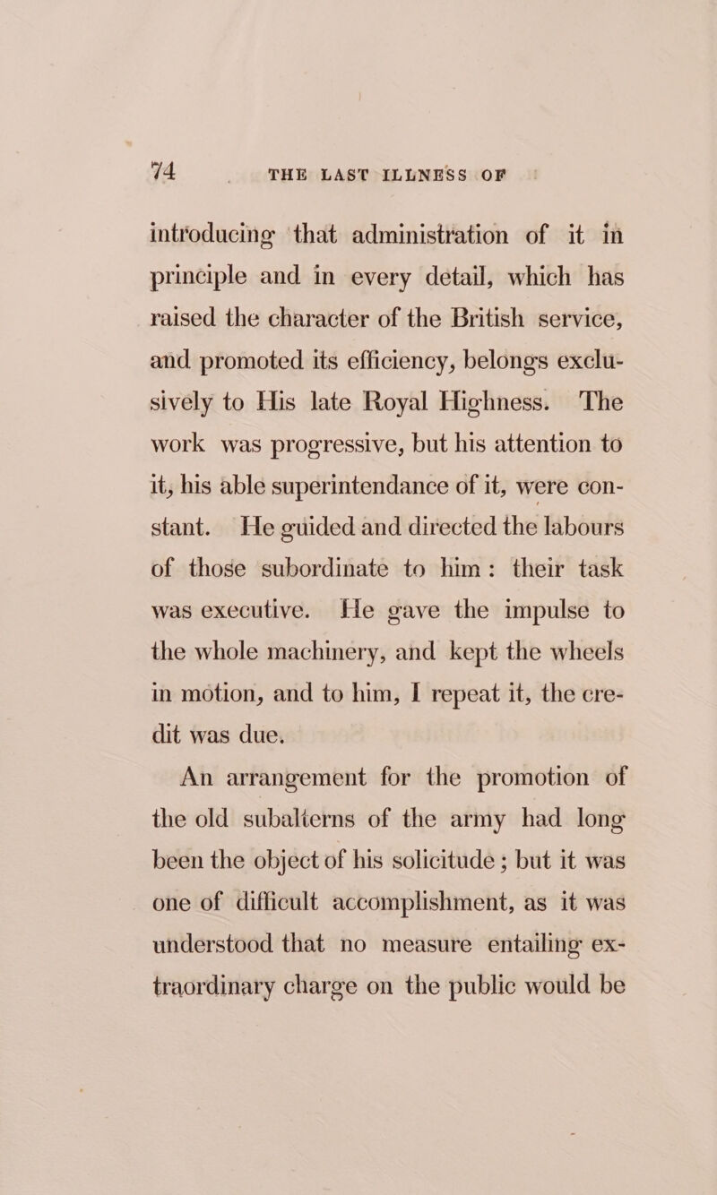 introducing that administration of it in principle and in every detail, which has raised the character of the British service, and promoted its efficiency, belongs exclu- sively to His late Royal Highness. The work was progressive, but his attention to it, his able superintendance of it, were con- stant. He guided and directed the labours of those subordinate to him: their task was executive. He gave the impulse to the whole machinery, and kept the wheels in motion, and to him, I repeat it, the cre- dit was due. An arrangement for the promotion of the old subalierns of the army had long been the object of his solicitude ; but it was one of difficult accomplishment, as it was understood that no measure entailing ex- traordinary charge on the public would be