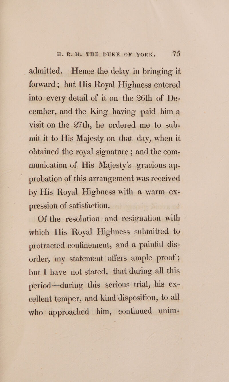 admitted. Hence the delay in bringing it forward; but His Royal Highness entered into every detail of it on the 26th of De- cember, and the King having paid him a visit on the. 27th, he ordered me to sub- mit it to His Majesty on that day, when it obtained the royal signature ; and the com- munication of His Majesty’s gracious ap- probation of this arrangement was received by His Royal Highness with a warm ex- pression of satisfaction. Of the resolution and resignation with which His Royal Highness submitted to protracted confinement, and a painful dis- order, my statement offers ample proof ; but I have not stated, that during all this period—during this serious trial, his ex- cellent temper, and kind disposition, to all who approached him, continued unim-